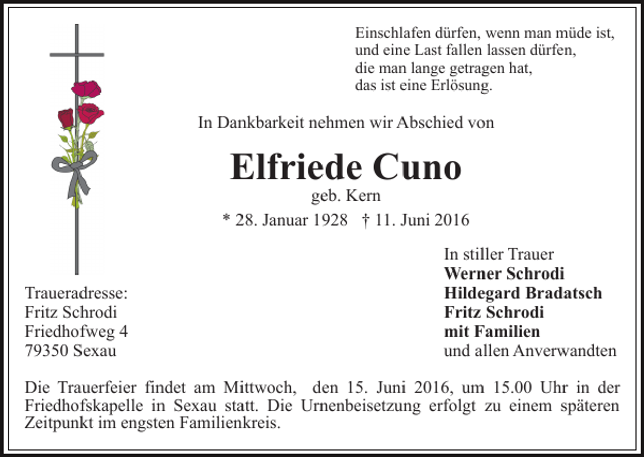 <p>Einschlafen dürfen, wenn man müde ist,<br />und eine Last fallen lassen dürfen,<br />die man lange getragen hat,<br />das ist eine Erlösung.</p><p>In Dankbarkeit nehmen wir Abschied von</p><p>Elfriede Cuno</p><p>geb. Kern<br />* 28. Januar 1928 † 11. Juni 2016</p><p>Traueradresse:<br />Fritz Schrodi<br />Friedhofweg 4<br />79350 Sexau</p><p>In stiller Trauer<br />Werner Schrodi<br />Hildegard Bradatsch<br />Fritz Schrodi<br />mit Familien<br />und allen Anverwandten</p><p>Die Trauerfeier findet am Mittwoch, den 15. Juni 2016, um 15.00 Uhr in der<br />Friedhofskapelle in Sexau statt. Die Urnenbeisetzung erfolgt zu einem späteren<br />Zeitpunkt im engsten Familienkreis.</p>