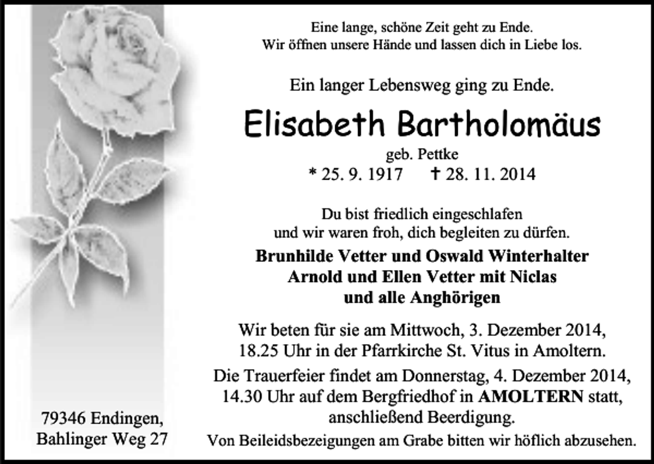 <p>Eine lange, schöne Zeit geht zu Ende.<br />Wir öffnen unsere Hände und lassen dich in Liebe los.</p><p>Ein langer Lebensweg ging zu Ende.</p><p>Elisabeth Bartholomäus<br />geb. Pettke</p><p>* 25. 9. 1917</p><p> 28. 11. 2014</p><p>Du bist friedlich eingeschlafen<br />und wir waren froh, dich begleiten zu dürfen.</p><p>Brunhilde Vetter und Oswald Winterhalter<br />Arnold und Ellen Vetter mit Niclas<br />und alle Anghörigen</p><p>79346 Endingen,<br />Bahlinger Weg 27</p><p>Wir beten für sie am Mittwoch, 3. Dezember 2014,<br />18.25 Uhr in der Pfarrkirche St. Vitus in Amoltern.<br />Die Trauerfeier findet am Donnerstag, 4. Dezember 2014,<br />14.30 Uhr auf dem Bergfriedhof in AMOLTERN statt,<br />anschließend Beerdigung.<br />Von Beileidsbezeigungen am Grabe bitten wir höflich abzusehen.</p>