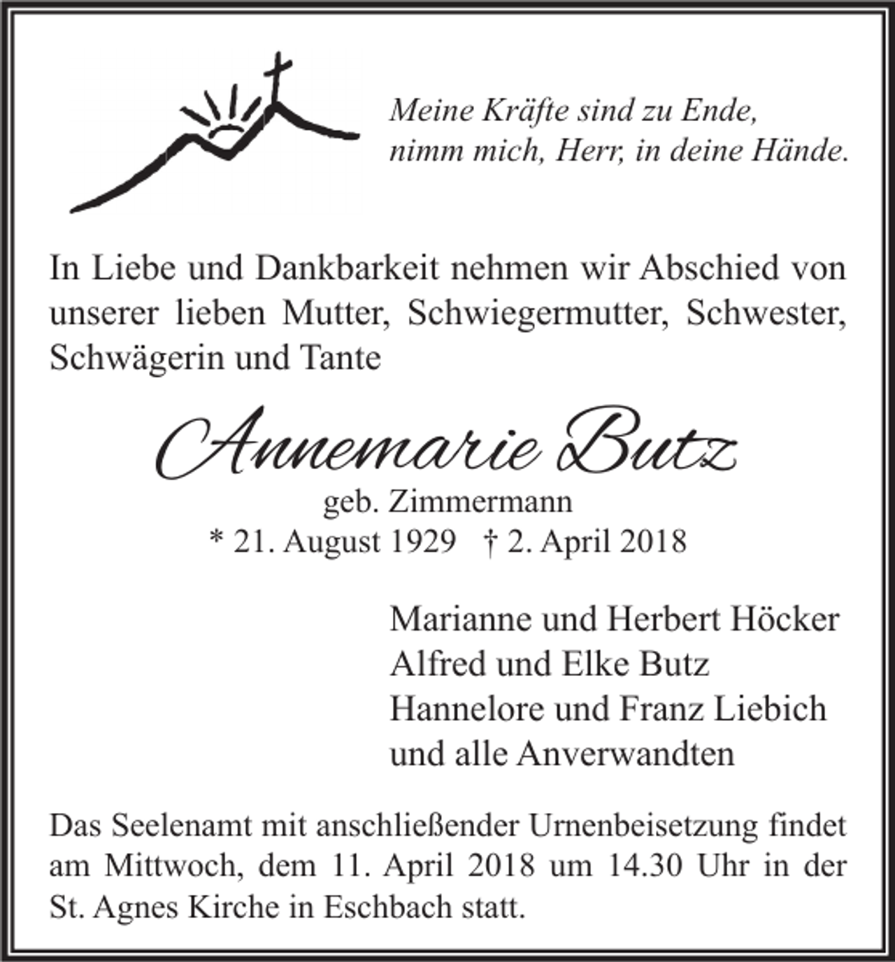 <p>Kräfte<br />MMeine<br />ei n e Kr<br />äft e sisind<br />n d z zu<br />u EEnde,<br />n d e,<br />nimm<br />ni<br />m m mich,<br />mi c h, Herr,<br />H err, iin<br />n ddeine<br />ei n e Hände.<br />H ä n d e.</p><p>I n Liebe<br />In<br />Li e b e und<br />u n d Dankbarkeit<br />D a n k b ar k eit nehmen<br />n e h m e n wir<br />wir Abschied<br />A bs c hi e d von<br />von<br />uunserer<br />ns er er lilieben<br />e b e n Mutter,<br />M utt er, Schwiegermutter,<br />S c h wi e g er m utt er, Schwester,<br />S c h w est er,<br />SSchwägerin<br />c h w ä g eri n uund<br />n d Tante<br />Ta nt e</p><p>AAnnemarie<br />n ne m arie BButz<br />utz<br />ggeb.<br />e b. Zimmermann<br />Zi m m er m a n n<br />** 221.<br />2. April<br />1. August<br />A u g ust 1192 2 9 †† 2.<br />A pril 22</p><p>M ari a n n e u und<br />Marianne<br />n d HHerbert<br />er b ert HHöcker<br />ö c k er<br />Alfr<br />e d uund<br />n d ElElke<br />k e BButz<br />ut z<br />Alfred<br />HHannelore<br />a n n el or e uund<br />n d FrFranz<br />a n z LiLiebich<br />e bi c h<br />alle<br />uund<br />n d all<br />e Anverwandten<br />A n v er w a n dt e n<br />D as SSeelenamt<br />Das<br />e el e n a mt mit<br />mit aanschließender<br />ns c hli e ß e n d er Ur<br />Urnenbeisetzung<br />n e n b eis et z u n g fifindet<br />n d et<br />aamm Mittwoch,<br />Mitt w o c h, dem<br />d e m 11.<br />. April<br />A pril 2018<br />2 0 1 8 um<br />u m 14.30<br />1 4. 3 0 Uhr<br />U hr iinn der<br />d er<br />St. Agnes<br />St.<br />A g n es Kirche<br />Kir c h e iin<br />n Eschbach<br />Es c h b a c h ststatt.<br />att.</p>