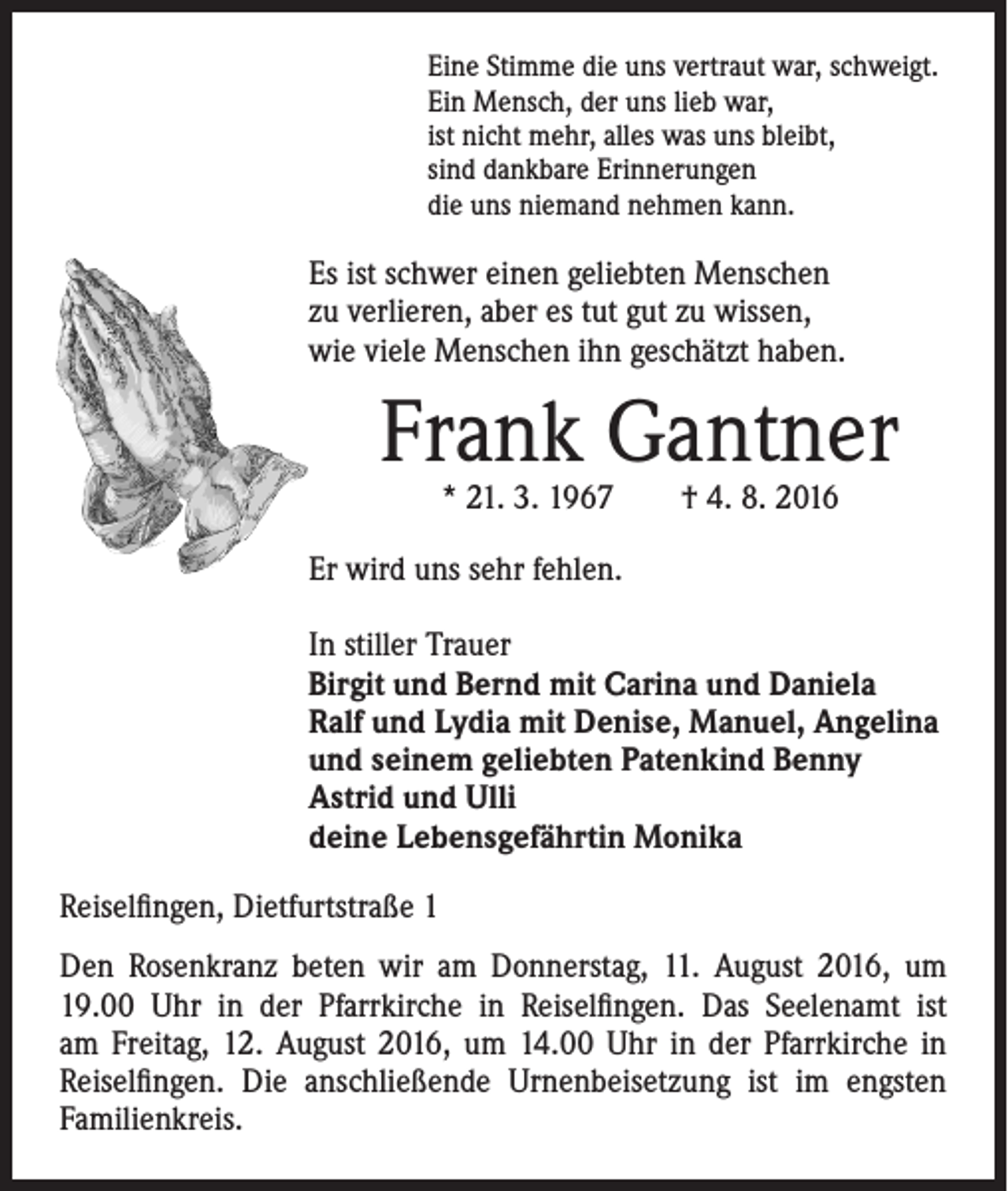 <p>Eine Stimme die uns vertraut war, schweigt.<br />Ein Mensch, der uns lieb war,<br />ist nicht mehr, alles was uns bleibt,<br />sind dankbare Erinnerungen<br />die uns niemand nehmen kann.</p><p>Es ist schwer einen geliebten Menschen<br />zu verlieren, aber es tut gut zu wissen,<br />wie viele Menschen ihn geschätzt haben.</p><p>Frank Gantner<br />* 21. 3. 1967 † 4. 8. 2016</p><p>Er wird uns sehr fehlen.<br />In stiller Trauer<br />Birgit und Bernd mit Carina und Daniela<br />Ralf und Lydia mit Denise, Manuel, Angelina<br />und seinem geliebten Patenkind Benny<br />Astrid und Ulli<br />deine Lebensgefährtin Monika<br />Reiselfingen, Dietfurtstraße 1<br />Den Rosenkranz beten wir am Donnerstag, 11. August 2016, um<br />19.00 Uhr in der Pfarrkirche in Reiselfingen. Das Seelenamt ist<br />am Freitag, 12. August 2016, um 14.00 Uhr in der Pfarrkirche in<br />Reiselfingen. Die anschließende Urnenbeisetzung ist im engsten<br />Familienkreis.</p>