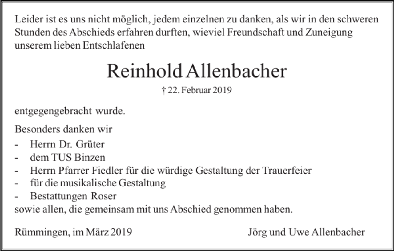 <p>Leider ist es uns nicht möglich, jedem einzelnen zu danken, als wir in den schweren<br />Stunden des Abschieds erfahren durften, wieviel Freundschaft und Zuneigung<br />unserem lieben Entschlafenen</p><p>Reinhold Allenbacher<br />† 22. Februar 2019</p><p>entgegengebracht wurde.<br />Besonders danken wir<br />- Herrn Dr. Grüter<br />- dem TUS Binzen<br />- Herrn Pfarrer Fiedler für die würdige Gestaltung der Trauerfeier<br />- für die musikalische Gestaltung<br />- Bestattungen Roser<br />sowie allen, die gemeinsam mit uns Abschied genommen haben.<br />Rümmingen, im März 2019</p><p>Jörg und Uwe Allenbacher</p>