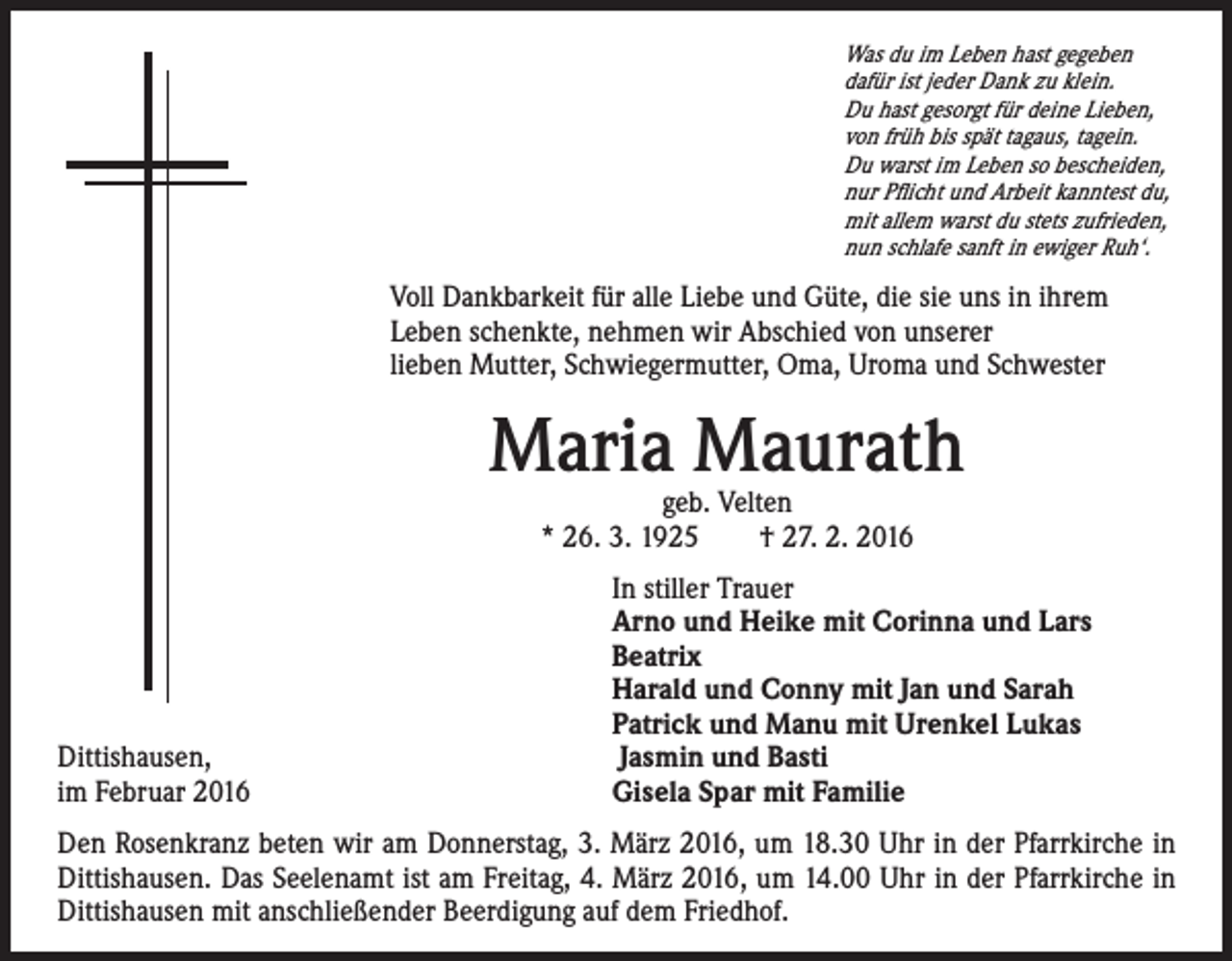 <p>Was du im Leben hast gegeben<br />dafür ist jeder Dank zu klein.<br />Du hast gesorgt für deine Lieben,<br />von früh bis spät tagaus, tagein.<br />Du warst im Leben so bescheiden,<br />nur Pflicht und Arbeit kanntest du,<br />mit allem warst du stets zufrieden,<br />nun schlafe sanft in ewiger Ruh‘.</p><p>Voll Dankbarkeit für alle Liebe und Güte, die sie uns in ihrem<br />Leben schenkte, nehmen wir Abschied von unserer<br />lieben Mutter, Schwiegermutter, Oma, Uroma und Schwester</p><p>Maria Maurath<br />geb. Velten<br />* 26. 3. 1925 † 27. 2. 2016</p><p>In stiller Trauer<br />Arno und Heike mit Corinna und Lars<br />Beatrix<br />Harald und Conny mit Jan und Sarah<br />Patrick und Manu mit Urenkel Lukas<br />Dittishausen,<br />Jasmin und Basti<br />im Februar 2016<br />Gisela Spar mit Familie<br />Den Rosenkranz beten wir am Donnerstag, 3. März 2016, um 18.30 Uhr in der Pfarrkirche in<br />Dittishausen. Das Seelenamt ist am Freitag, 4. März 2016, um 14.00 Uhr in der Pfarrkirche in<br />Dittishausen mit anschließender Beerdigung auf dem Friedhof.</p>
