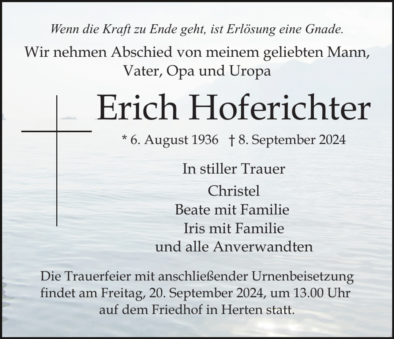 <p>Wenn die Kraft zu Ende geht, ist Erlösung eine Gnade.</p><p>Wir nehmen Abschied von meinem geliebten Mann,<br />Vater, Opa und Uropa</p><p>Erich Hoferichter<br />* 6. August 1936 † 8. September 2024</p><p>In stiller Trauer<br />Christel<br />Beate mit Familie<br />Iris mit Familie<br />und alle Anverwandten<br />Die Trauerfeier mit anschließender Urnenbeisetzung<br />findet am Freitag, 20. September 2024, um 13.00 Uhr<br />auf dem Friedhof in Herten statt.</p>
