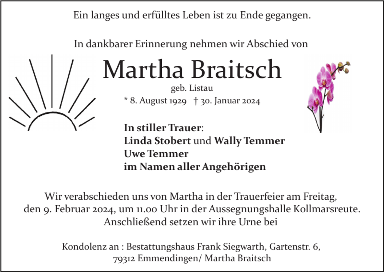 <p>Ein langes und erfülltes Leben ist zu Ende gegangen.<br />In dankbarer Erinnerung nehmen wir Abschied von</p><p>Martha Braitsch<br />geb. Listau<br />* 8. August 1929 † 30. Januar 2024</p><p>In stiller Trauer:<br />Linda Stobert und Wally Temmer<br />Uwe Temmer<br />im Namen aller Angehörigen<br />Wir verabschieden uns von Martha in der Trauerfeier am Freitag,<br />den 9. Februar 2024, um 11.00 Uhr in der Aussegnungshalle Kollmarsreute.<br />Anschließend setzen wir ihre Urne bei<br />Kondolenz an : Bestattungshaus Frank Siegwarth, Gartenstr. 6,<br />79312 Emmendingen/ Martha Braitsch</p>