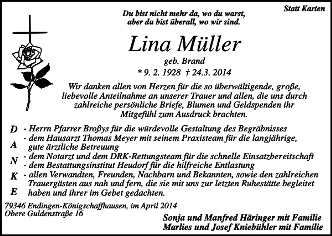<p>Du bist nicht mehr da, wo du warst,<br />aber du bist überall, wo wir sind.</p><p>Statt Karten</p><p>Lina Müller<br />geb. Brand<br />* 9. 2. 1928 † 24.3. 2014<br />Wir danken allen von Herzen für die so überwältigende, große,<br />liebevolle Anteilnahme an unserer Trauer und allen, die uns durch<br />zahlreiche persönliche Briefe, Blumen und Geldspenden ihr<br />Mitgefühl zum Ausdruck brachten.</p><p>D - Herrn Pfarrer Broßys für die würdevolle Gestaltung des Begräbnisses</p><p>- dem Hausarzt Thomas Meyer mit seinem Praxisteam für die langjährige,<br />gute ärztliche Betreuung<br />- dem Notarzt und dem DRK-Rettungsteam für die schnelle Einsatzbereitschaft<br />N - dem Bestattungsinstitut Heudorf für die hilfreiche Entlastung<br />K - allen Verwandten, Freunden, Nachbarn und Bekannten, sowie den zahlreichen<br />Trauergästen aus nah und fern, die sie mit uns zur letzten Ruhestätte begleitet<br />E haben und ihrer im Gebet gedachten.</p><p>A</p><p>79346 Endingen-Königschaffhausen, im April 2014<br />Obere Guldenstraße 16</p><p>Sonja und Manfred Häringer mit Familie<br />Marlies und Josef Kniebühler mit Familie</p>