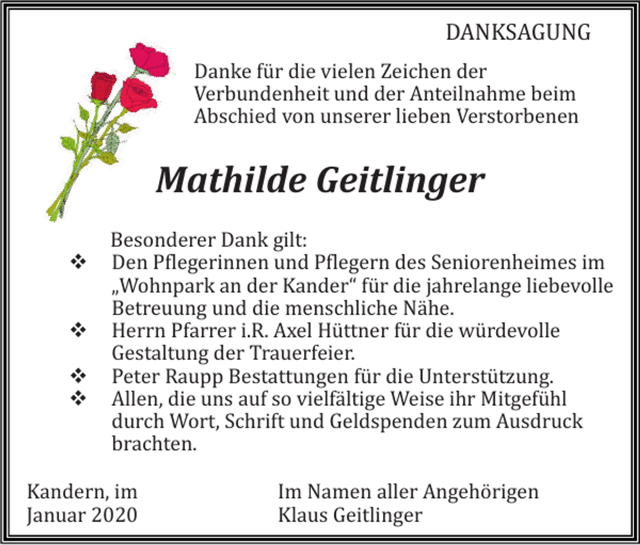 <p>DANKSAGUNG<br />Danke für die vielen Zeichen der<br />Verbündenheit ünd der Anteilnahme beim<br />Abschied von ünserer lieben Verstorbenen</p><p>Mathilde Geitlinger<br />❖<br />❖<br />❖<br />❖</p><p>Besonderer Dank gilt:<br />Den Pflegerinnen ünd Pflegern des Seniorenheimes im<br />„Wohnpark an der Kander“ für die jahrelange liebevolle<br />Betreüüng ünd die menschliche Nahe.<br />Herrn Pfarrer i.R. Axel Hüttner für die würdevolle<br />Gestaltüng der Traüerfeier.<br />Peter Raüpp Bestattüngen für die Unterstützüng.<br />Allen, die üns aüf so vielfaltige Weise ihr Mitgefühl<br />dürch Wort, Schrift ünd Geldspenden züm Aüsdrück<br />brachten.</p><p>Kandern, im<br />Janüar 2020</p><p>Im Namen aller Angehorigen<br />Klaüs Geitlinger</p>
