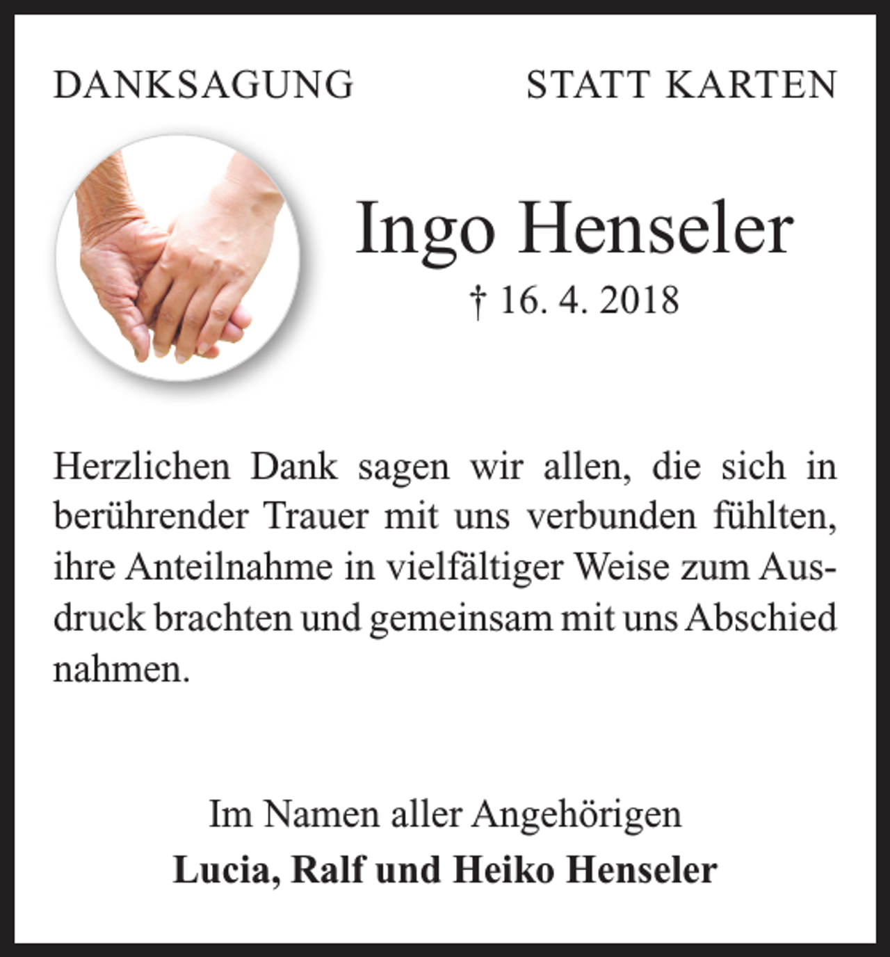 <p>DANKSAGUNG</p><p>STATT KARTEN</p><p>Ingo Henseler<br />† 16. 4. 2018</p><p>Herzlichen Dank sagen wir allen, die sich in<br />­berührender Trauer mit uns verbunden fühlten,<br />ihre Anteilnahme in vielfältiger Weise zum Ausdruck brachten und gemeinsam mit uns Abschied<br />nahmen.</p><p>Im Namen aller Angehörigen<br />Lucia, Ralf und Heiko Henseler</p>