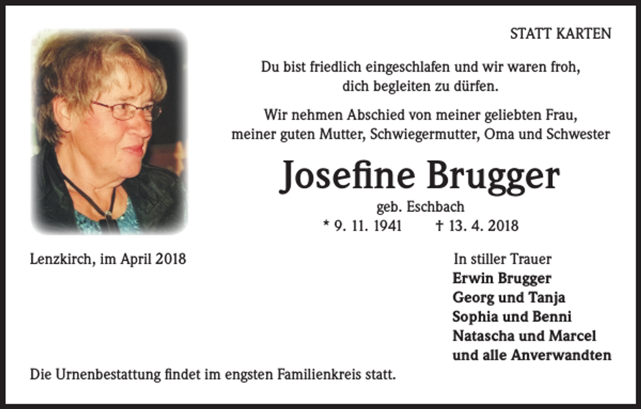 <p>STATT KARTEN<br />Du bist friedlich eingeschlafen und wir waren froh,<br />dich begleiten zu dürfen.<br />Wir nehmen Abschied von meiner geliebten Frau,<br />meiner guten Mutter, Schwiegermutter, Oma und Schwester</p><p>Josefine Brugger<br />geb. Eschbach<br />* 9. 11. 1941 † 13. 4. 2018</p><p>Lenzkirch, im April 2018</p><p>Die Urnenbestattung findet im engsten Familienkreis statt.</p><p>In stiller Trauer<br />Erwin Brugger<br />Georg und Tanja<br />Sophia und Benni<br />Natascha und Marcel<br />und alle Anverwandten</p>