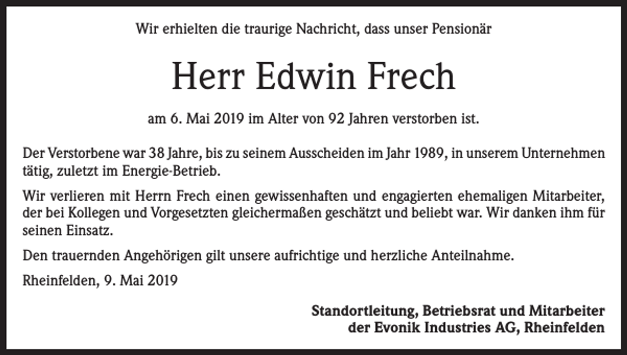 <p>Wir erhielten die traurige Nachricht, dass unser Pensionär</p><p>Herr Edwin Frech<br />am 6. Mai 2019 im Alter von 92 Jahren verstorben ist.<br />Der Verstorbene war 38 Jahre, bis zu seinem Ausscheiden im Jahr 1989, in unserem Unternehmen<br />tätig, zuletzt im Energie-Betrieb.<br />Wir verlieren mit Herrn Frech einen gewissenhaften und engagierten ehemaligen Mitarbeiter,<br />der bei Kollegen und Vorgesetzten gleichermaßen geschätzt und beliebt war. Wir danken ihm für<br />seinen Einsatz.<br />Den trauernden Angehörigen gilt unsere aufrichtige und herzliche Anteilnahme.<br />Rheinfelden, 9. Mai 2019<br />Standortleitung, Betriebsrat und Mitarbeiter<br />der Evonik Industries AG, Rheinfelden</p>