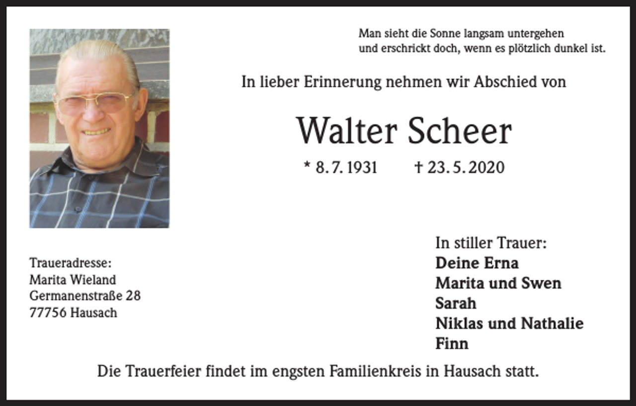 <p>Man sieht die Sonne langsam untergehen<br />und erschrickt doch, wenn es plötzlich dunkel ist.</p><p>In lieber Erinnerung nehmen wir Abschied von</p><p>Walter Scheer<br />* 8. 7. 1931 † 23. 5. 2020</p><p>Traueradresse:<br />Marita Wieland<br />Germanenstraße 28<br />77756 Hausach</p><p>In stiller Trauer:<br />Deine Erna<br />Marita und Swen<br />Sarah<br />Niklas und Nathalie<br />Finn</p><p>Die Trauerfeier findet im engsten Familienkreis in Hausach statt.</p>