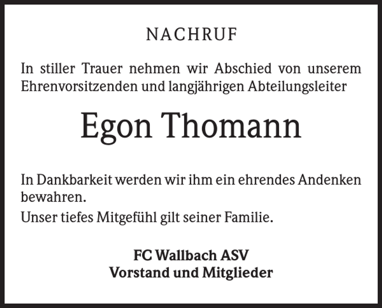 <p>NACH R UF<br />In stiller Trauer nehmen wir Abschied von unserem<br />Ehrenvorsitzenden und langjährigen Abteilungsleiter</p><p>Egon Thomann<br />In Dankbarkeit werden wir ihm ein ehrendes Andenken<br />bewahren.<br />Unser tiefes Mitgefühl gilt seiner Familie.<br />FC Wallbach ASV<br />Vorstand und Mitglieder</p>