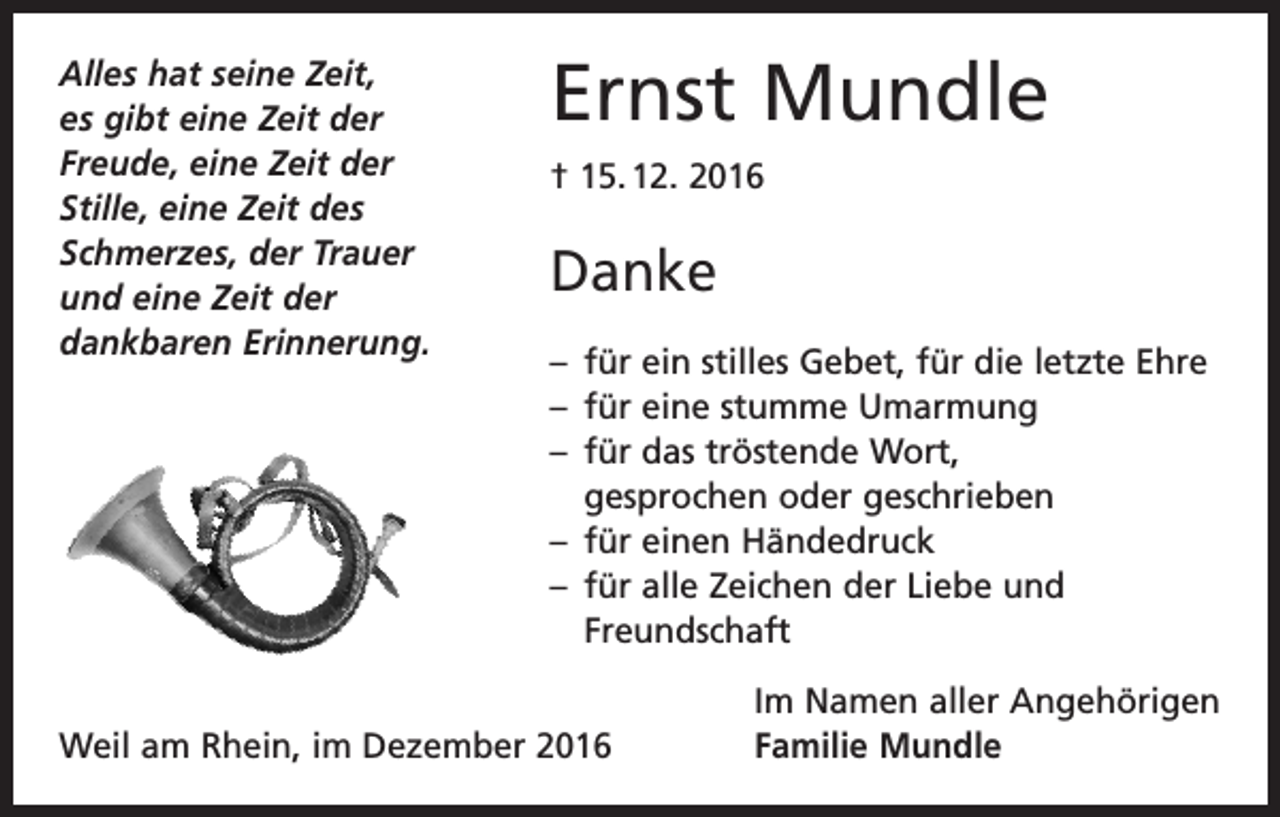 <p>Alles hat seine Zeit,<br />es gibt eine Zeit der<br />Freude, eine Zeit der<br />Stille, eine Zeit des<br />Schmerzes, der Trauer<br />und eine Zeit der<br />dankbaren Erinnerung.</p><p>Ernst Mundle<br />† 15. 12. 2016</p><p>Danke<br />– für ein stilles Gebet, für die letzte Ehre<br />– für eine stumme Umarmung<br />– für das tröstende Wort,<br />gesprochen oder geschrieben<br />– für einen Händedruck<br />– für alle Zeichen der Liebe und<br />Freundschaft</p><p>Weil am Rhein, im Dezember 2016</p><p>Im Namen aller Angehörigen<br />Familie Mundle</p>