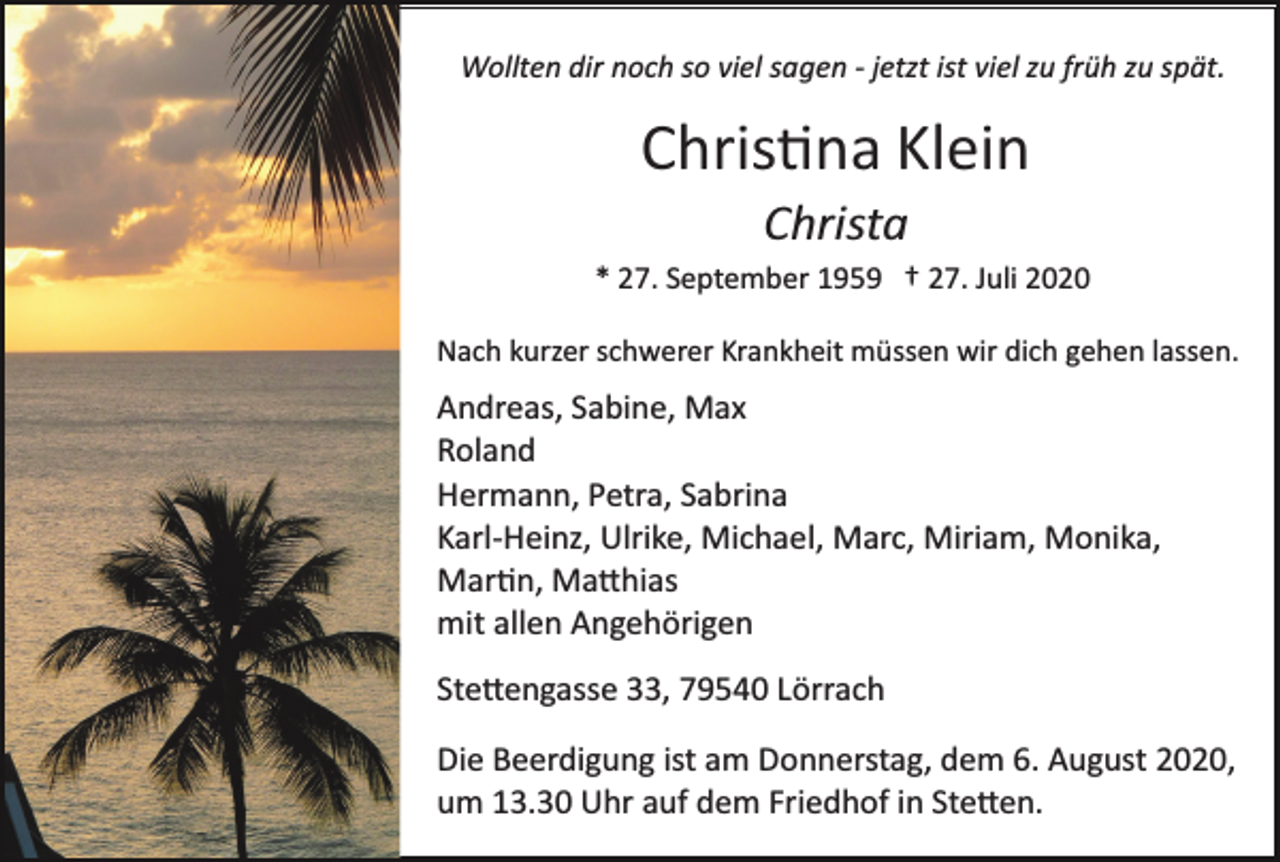 <p>Wollten dir noch so viel sagen ­ jetzt ist viel zu früh zu spät.</p><p>Christina Klein<br />Christa<br />* 27. September 1959 † 27. Juli 2020<br />Nach kurzer schwerer Krankheit müssen wir dich gehen lassen.</p><p>Andreas, Sabine, Max<br />Roland<br />Hermann, Petra, Sabrina<br />Karl­Heinz, Ulrike, Michael, Marc, Miriam, Monika,<br />Martin, Mathias<br />mit allen Angehörigen<br />Stettengasse 33, 79540 Lörrach<br />Die Beerdigung ist am Donnerstag, dem 6. August 2020,<br />um 13.30 Uhr auf dem Friedhof in Stetten.</p>