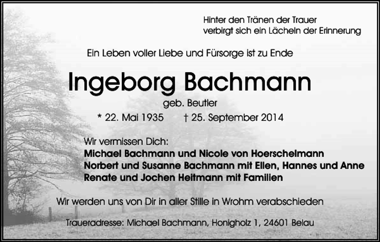 <p>Hinter den Tränen der Trauer<br />verbirgt sich ein Lächeln der Erinnerung</p><p>Ein Leben voller Liebe und Fürsorge ist zu Ende</p><p>Ingeborg Bachmann<br />geb. Beutler<br />* 22. Mai 1935<br />† 25. September 2014<br />Wir vermissen Dich:<br />Michael Bachmann und Nicole von Hoerschelmann<br />Norbert und Susanne Bachmann mit Ellen, Hannes und Anne<br />Renate und Jochen Heitmann mit Familien<br />Wir werden uns von Dir in aller Stille in Wrohm verabschieden<br />Traueradresse: Michael Bachmann, Honigholz 1, 24601 Belau</p>