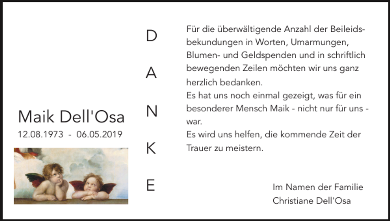 <p>D<br />A</p><p>Maik Dell'Osa</p><p>Für die überwältigende Anzahl der Beileidsbekundungen in Worten, Umarmungen,<br />Blumen- und Geldspenden und in schriftlich<br />bewegenden Zeilen möchten wir uns ganz</p><p>N</p><p>herzlich bedanken.<br />Es hat uns noch einmal gezeigt, was für ein<br />besonderer Mensch Maik - nicht nur für uns war.<br />Es wird uns helfen, die kommende Zeit der</p><p>K</p><p>Trauer zu meistern.</p><p>12.08.1973 - 06.05.2019</p><p>E</p><p>Im Namen der Familie<br />Christiane Dell'Osa</p>