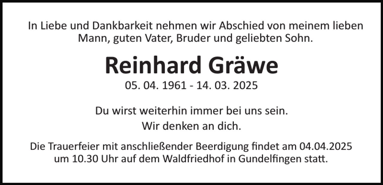 <p>In Liebe und Dankbarkeit nehmen wir Abschied von meinem lieben<br />Mann, guten Vater, Bruder und geliebten Sohn.</p><p>Reinhard Gräwe<br />05. 04. 1961 ­ 14. 03. 2025<br />Du wirst weiterhin immer bei uns sein.<br />Wir denken an dich.<br />Die Trauerfeier mit anschließender Beerdigung ﬁndet am 04.04.2025<br />um 10.30 Uhr auf dem Waldfriedhof in Gundelﬁngen sta�.</p>
