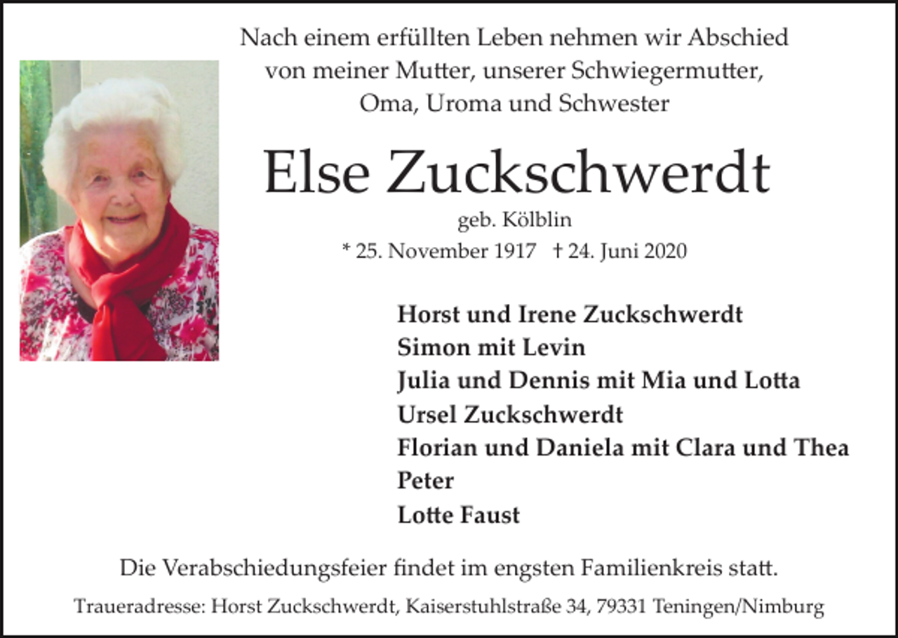 <p>Nach einem erfüllten Leben nehmen wir Abschied<br />von meiner Mutter, unserer Schwiegermutter,<br />Oma, Uroma und Schwester</p><p>Else Zuckschwerdt<br />geb. Kölblin<br />* 25. November 1917 † 24. Juni 2020</p><p>Horst und Irene Zuckschwerdt<br />Simon mit Levin<br />Julia und Dennis mit Mia und Lotta<br />Ursel Zuckschwerdt<br />Florian und Daniela mit Clara und Thea<br />Peter<br />Lotte Faust<br />Die Verabschiedungsfeier ﬁndet im engsten Familienkreis statt.<br />Traueradresse: Horst Zuckschwerdt, Kaiserstuhlstraße 34, 79331 Teningen/Nimburg</p>