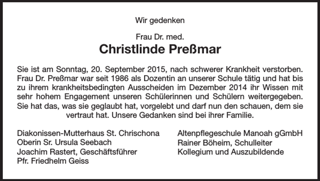 <p>Wir gedenken<br />Frau Dr. med.</p><p>Christlinde Preßmar<br />Sie ist am Sonntag, 20. September 2015, nach schwerer Krankheit verstorben.<br />Frau Dr. Preßmar war seit 1986 als Dozentin an unserer Schule tätig und hat bis<br />zu ihrem krankheitsbedingten Ausscheiden im Dezember 2014 ihr Wissen mit<br />sehr hohem Engagement unseren Schülerinnen und Schülern weitergegeben.<br />Sie hat das, was sie geglaubt hat, vorgelebt und darf nun den schauen, dem sie<br />vertraut hat. Unsere Gedanken sind bei ihrer Familie.<br />Diakonissen-Mutterhaus St. Chrischona<br />Oberin Sr. Ursula Seebach<br />Joachim Rastert, Geschäftsführer<br />Pfr. Friedhelm Geiss</p><p>Altenpflegeschule Manoah gGmbH<br />Rainer Böheim, Schulleiter<br />Kollegium und Auszubildende</p>