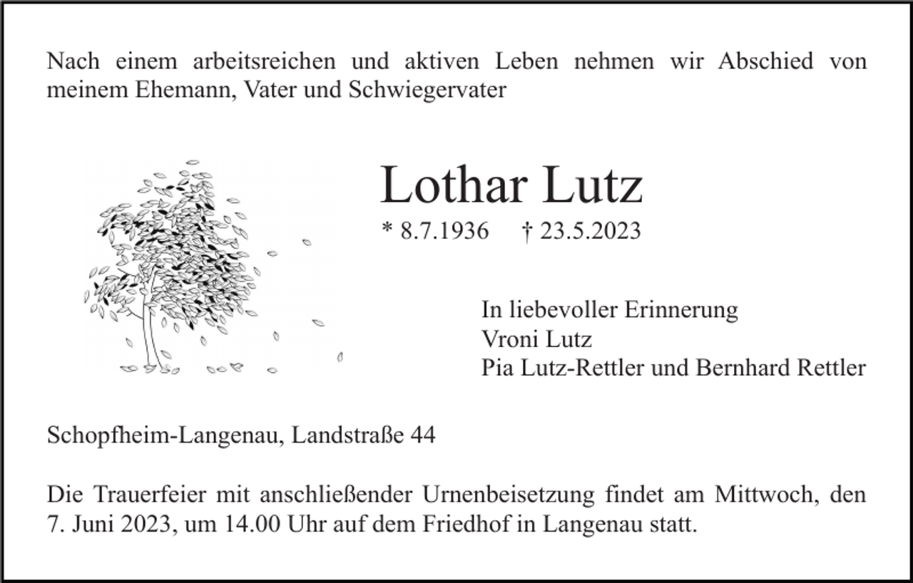 <p>Nach einem arbeitsreichen und aktiven Leben nehmen wir Abschied von<br />meinem Ehemann, Vater und Schwiegervater</p><p>Lothar Lutz<br />* 8.7.1936</p><p>† 23.5.2023</p><p>In liebevoller Erinnerung<br />Vroni Lutz<br />Pia Lutz-Rettler und Bernhard Rettler<br />Schopfheim-Langenau, Landstraße 44<br />Die Trauerfeier mit anschließender Urnenbeisetzung findet am Mittwoch, den<br />7. Juni 2023, um 14.00 Uhr auf dem Friedhof in Langenau statt.</p>