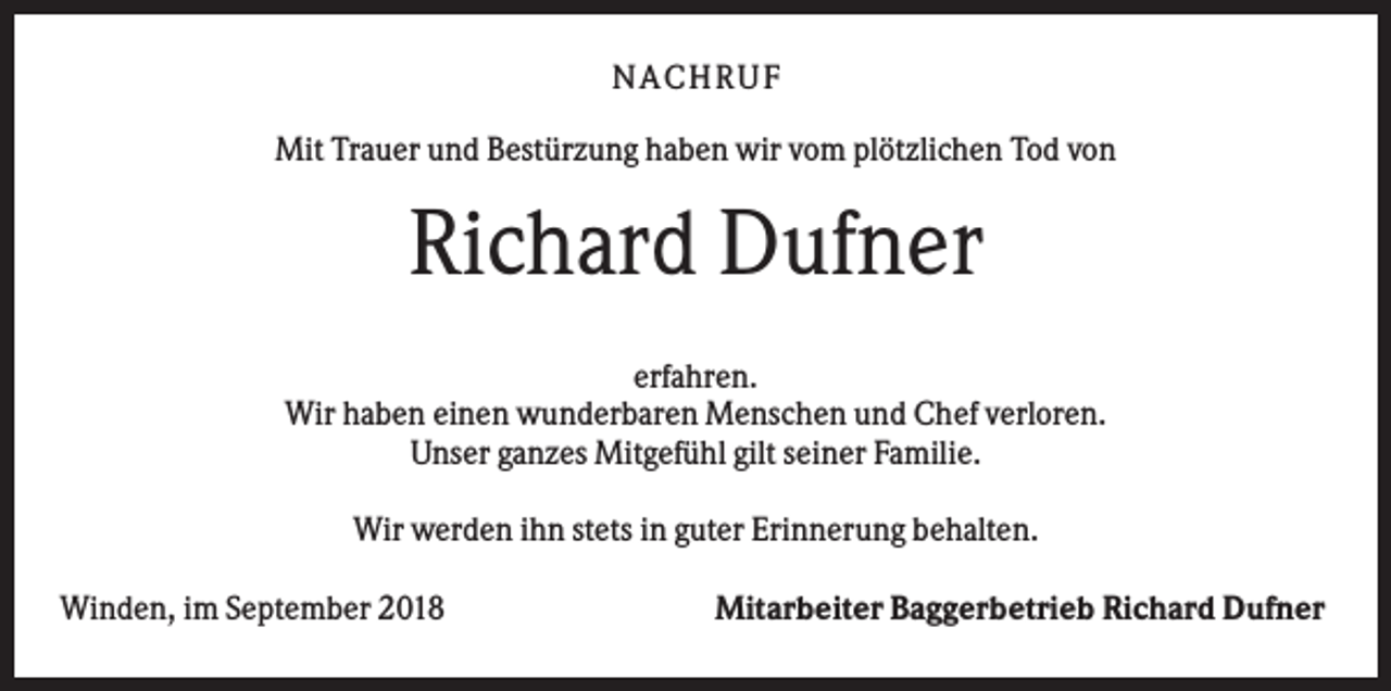 <p>NA CHRUF<br />Mit Trauer und Bestürzung haben wir vom plötzlichen Tod von</p><p>Richard Dufner<br />erfahren.<br />Wir haben einen wunderbaren Menschen und Chef verloren.<br />Unser ganzes Mitgefühl gilt seiner Familie.<br />Wir werden ihn stets in guter Erinnerung behalten.<br />Winden, im September 2018</p><p>Mitarbeiter Baggerbetrieb Richard Dufner</p>