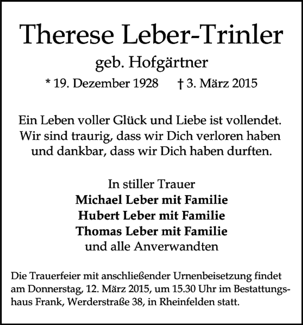 <p>Therese Leber-Trinler<br />geb. Hofgärtner</p><p>* 19. Dezember 1928</p><p>† 3. März 2015</p><p>Ein Leben voller Glück und Liebe ist vollendet.<br />Wir sind traurig, dass wir Dich verloren haben<br />und dankbar, dass wir Dich haben durften.<br />In stiller Trauer<br />Michael Leber mit Familie<br />Hubert Leber mit Familie<br />Thomas Leber mit Familie<br />und alle Anverwandten<br />Die Trauerfeier mit anschließender Urnenbeisetzung findet<br />am Donnerstag, 12. März 2015, um 15.30 Uhr im Bestattungshaus Frank, Werderstraße 38, in Rheinfelden statt.</p>