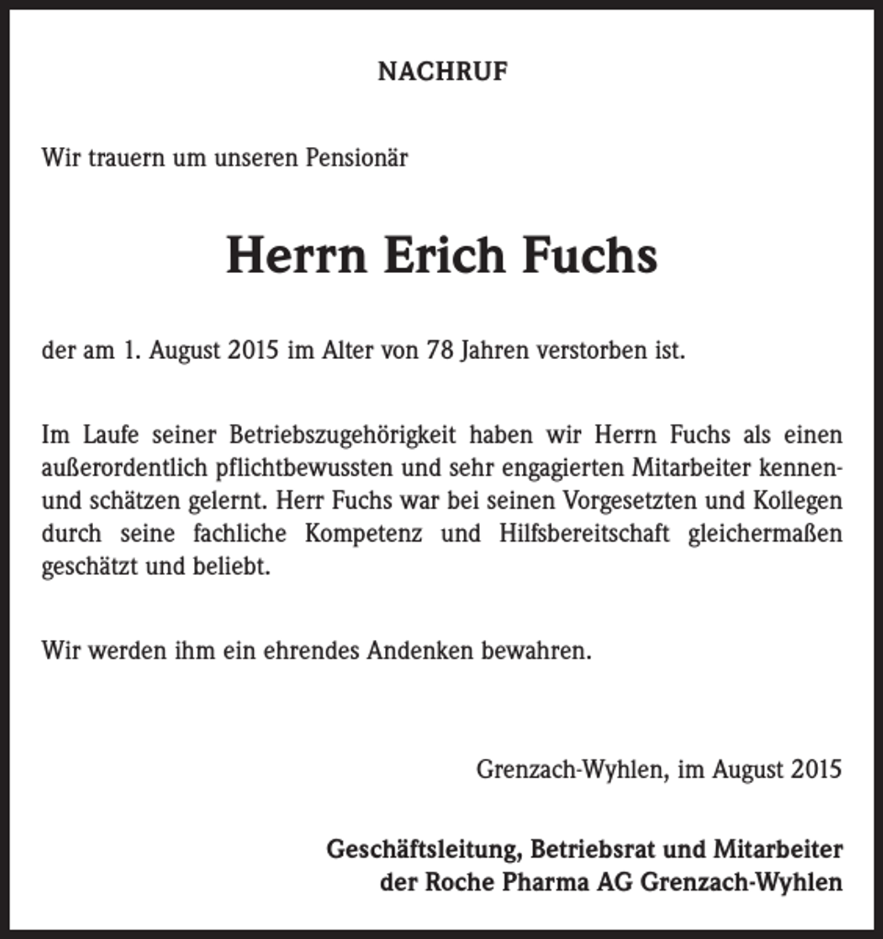 <p>NACHRUF<br />Wir trauern um unseren Pensionär</p><p>Herrn Erich Fuchs<br />der am 1. August 2015 im Alter von 78 Jahren verstorben ist.<br />Im Laufe seiner Betriebszugehörigkeit haben wir Herrn Fuchs als einen<br />außerordentlich pflichtbewussten und sehr engagierten Mitarbeiter kennenund schätzen gelernt. Herr Fuchs war bei seinen Vorgesetzten und Kollegen<br />durch seine fachliche Kompetenz und Hilfsbereitschaft gleichermaßen<br />geschätzt und beliebt.<br />Wir werden ihm ein ehrendes Andenken bewahren.</p><p>Grenzach-Wyhlen, im August 2015<br />Geschäftsleitung, Betriebsrat und Mitarbeiter<br />der Roche Pharma AG Grenzach-Wyhlen</p>