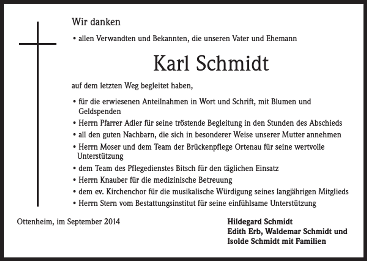 <p>Wir danken<br />• allen Verwandten und Bekannten, die unseren Vater und Ehemann</p><p>Karl Schmidt<br />auf dem letzten Weg begleitet haben,<br />• für die erwiesenen Anteilnahmen in Wort und Schrift, mit Blumen und<br />Geldspenden<br />• Herrn Pfarrer Adler für seine tröstende Begleitung in den Stunden des Abschieds<br />• all den guten Nachbarn, die sich in besonderer Weise unserer Mutter annehmen<br />• Herrn Moser und dem Team der Brückenpflege Ortenau für seine wertvolle<br />­Unterstützung<br />• dem Team des Pflegedienstes Bitsch für den täglichen Einsatz<br />• Herrn Knauber für die medizinische Betreuung<br />• dem ev. Kirchenchor für die musikalische Würdigung seines langjährigen Mitglieds<br />• Herrn Stern vom Bestattungsinstitut für seine einfühlsame Unterstützung<br />Ottenheim, im September 2014 Hildegard Schmidt<br />Edith Erb, Waldemar Schmidt und<br />Isolde Schmidt mit Familien</p>