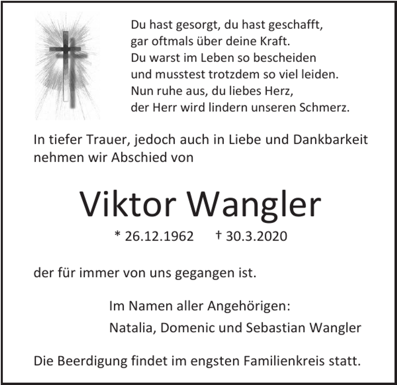 <p>Du hast gesorgt, du hast geschafft,<br />gar oftmals über deine Kraft.<br />Du warst im Leben so bescheiden<br />und musstest trotzdem so viel leiden.<br />Nun ruhe aus, du liebes Herz,<br />der Herr wird lindern unseren Schmerz.</p><p>In tiefer Trauer, jedoch auch in Liebe und Dankbarkeit<br />nehmen wir Abschied von</p><p>Viktor Wangler<br />* 26.12.1962</p><p>† 30.3.2020</p><p>der für immer von uns gegangen ist.<br />Im Namen aller Angehörigen:<br />Natalia, Domenic und Sebastian Wangler<br />Die Beerdigung findet im engsten Familienkreis statt.</p>