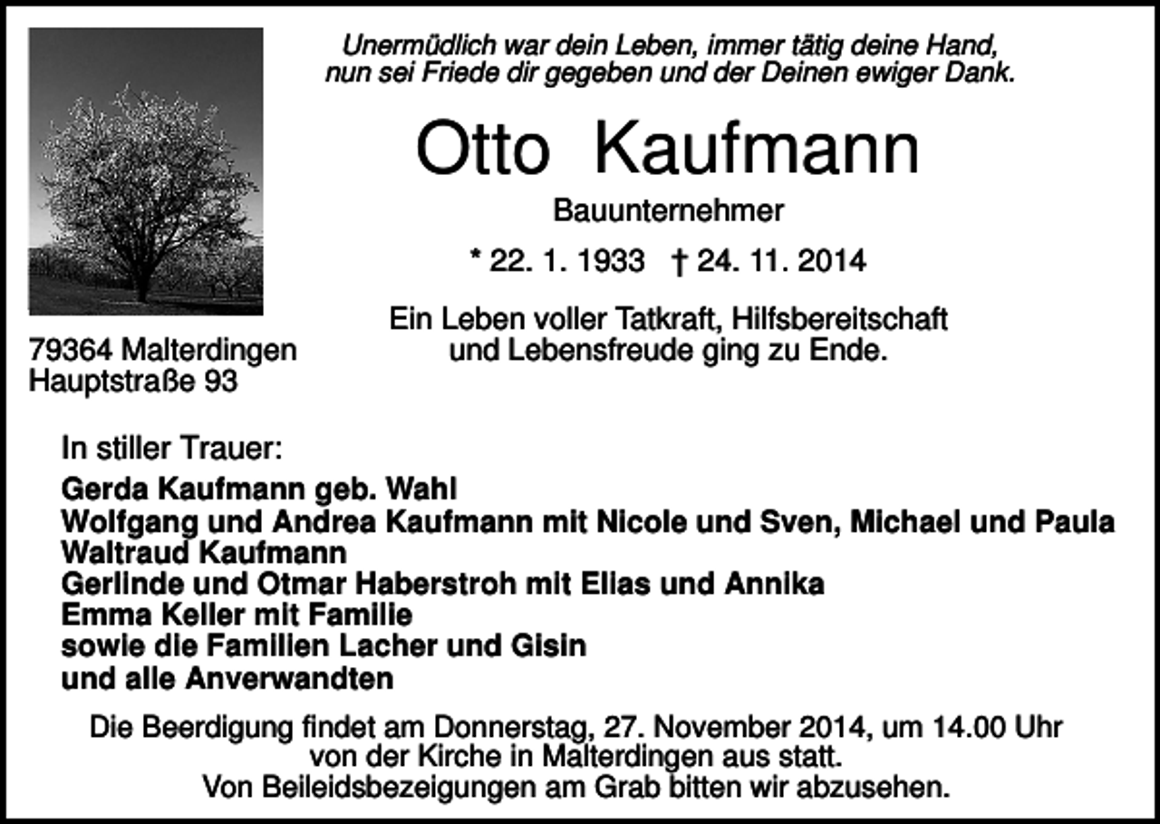 <p>Unermüdlich war dein Leben, immer tätig deine Hand,<br />nun sei Friede dir gegeben und der Deinen ewiger Dank.</p><p>Otto Kaufmann<br />Bauunternehmer<br />* 22. 1. 1933 † 24. 11. 2014<br />79364 Malterdingen<br />Hauptstraße 93</p><p>Ein Leben voller Tatkraft, Hilfsbereitschaft<br />und Lebensfreude ging zu Ende.</p><p>In stiller Trauer:<br />Gerda Kaufmann geb. Wahl<br />Wolfgang und Andrea Kaufmann mit Nicole und Sven, Michael und Paula<br />Waltraud Kaufmann<br />Gerlinde und Otmar Haberstroh mit Elias und Annika<br />Emma Keller mit Familie<br />sowie die Familien Lacher und Gisin<br />und alle Anverwandten<br />Die Beerdigung findet am Donnerstag, 27. November 2014, um 14.00 Uhr<br />von der Kirche in Malterdingen aus statt.<br />Von Beileidsbezeigungen am Grab bitten wir abzusehen.</p>