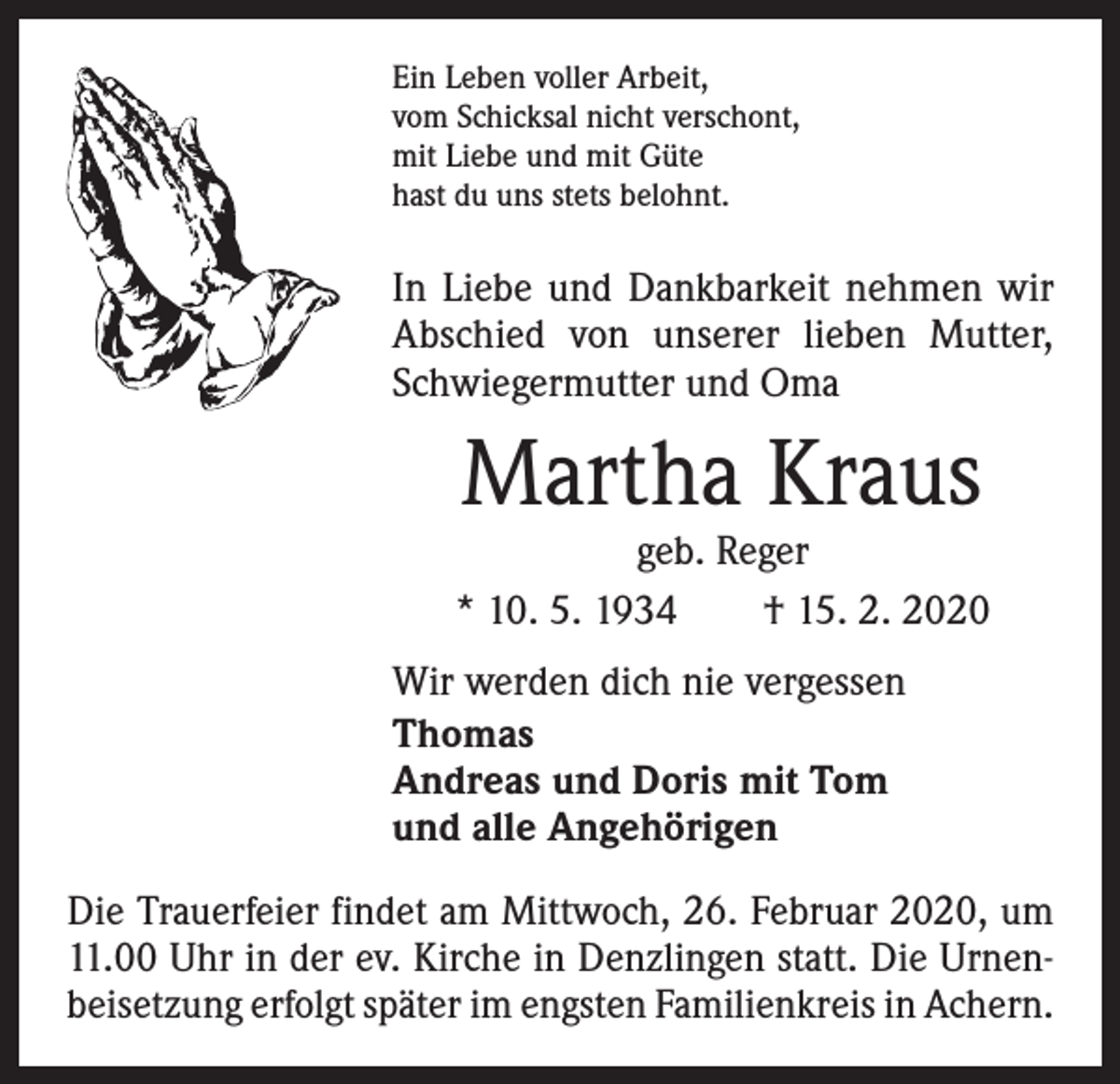 <p>Ein Leben voller Arbeit,<br />vom Schicksal nicht verschont,<br />mit Liebe und mit Güte<br />hast du uns stets belohnt.</p><p>In Liebe und Dankbarkeit nehmen wir<br />Abschied von unserer lieben Mutter,<br />Schwiegermutter und Oma</p><p>Martha Kraus</p><p>geb. Reger<br />* 10. 5. 1934 † 15. 2. 2020<br />Wir werden dich nie vergessen<br />Thomas<br />Andreas und Doris mit Tom<br />und alle Angehörigen<br />Die Trauerfeier findet am Mittwoch, 26. Februar 2020, um<br />11.00 Uhr in der ev. Kirche in Denzlingen statt. Die Urnenbeisetzung erfolgt später im engsten Familienkreis in Achern.</p>