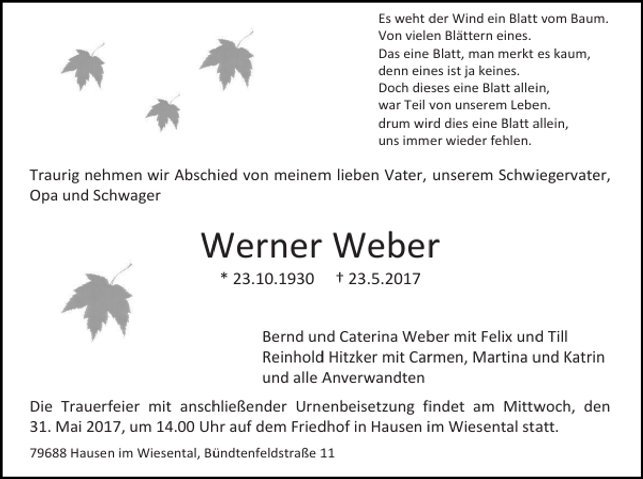 <p>Es weht der Wind ein Blatt vom Baum.<br />Von vielen Blättern eines.<br />Das eine Blatt, man merkt es kaum,<br />denn eines ist ja keines.<br />Doch dieses eine Blatt allein,<br />war Teil von unserem Leben.<br />drum wird dies eine Blatt allein,<br />uns immer wieder fehlen.</p><p>Traurig nehmen wir Abschied von meinem lieben Vater, unserem Schwiegervater,<br />Opa und Schwager</p><p>Werner Weber<br />* 23.10.1930</p><p>† 23.5.2017</p><p>Bernd und Caterina Weber mit Felix und Till<br />Reinhold Hitzker mit Carmen, Martina und Katrin<br />und alle Anverwandten<br />Die Trauerfeier mit anschließender Urnenbeisetzung findet am Mittwoch, den<br />31. Mai 2017, um 14.00 Uhr auf dem Friedhof in Hausen im Wiesental statt.<br />79688 Hausen im Wiesental, Bündtenfeldstraße 11</p>