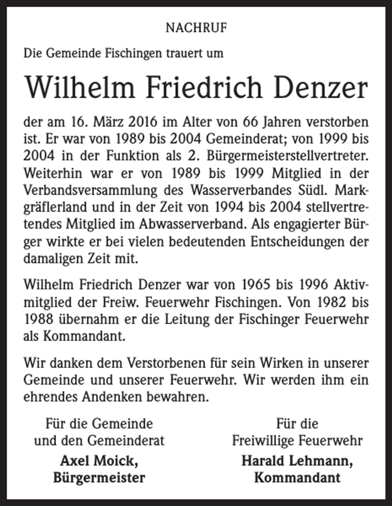 <p>NACHRUF<br />Die Gemeinde Fischingen trauert um</p><p>Wilhelm Friedrich Denzer<br />der am 16. März 2016 im Alter von 66 Jahren verstorben<br />ist. Er war von 1989 bis 2004 Gemeinderat; von 1999 bis<br />2004 in der Funktion als 2. Bürgermeisterstellvertreter.<br />Weiterhin war er von 1989 bis 1999 Mitglied in der<br />­Verbandsversammlung des Wasserverbandes Südl. Markgräflerland und in der Zeit von 1994 bis 2004 stellvertretendes Mitglied im Abwasserverband. Als engagierter Bürger wirkte er bei vielen bedeutenden Entscheidungen der<br />damaligen Zeit mit.<br />Wilhelm Friedrich Denzer war von 1965 bis 1996 Aktivmitglied der Freiw. Feuerwehr Fischingen. Von 1982 bis<br />1988 übernahm er die Leitung der Fischinger Feuerwehr<br />als Kommandant.<br />Wir danken dem Verstorbenen für sein Wirken in unserer<br />Gemeinde und unserer Feuerwehr. Wir werden ihm ein<br />ehrendes Andenken bewahren.<br />Für die Gemeinde<br />und den Gemeinderat</p><p>Axel Moick,</p><p>Bürgermeister</p><p>Für die<br />Freiwillige Feuerwehr<br />Harald Lehmann,<br />Kommandant</p>