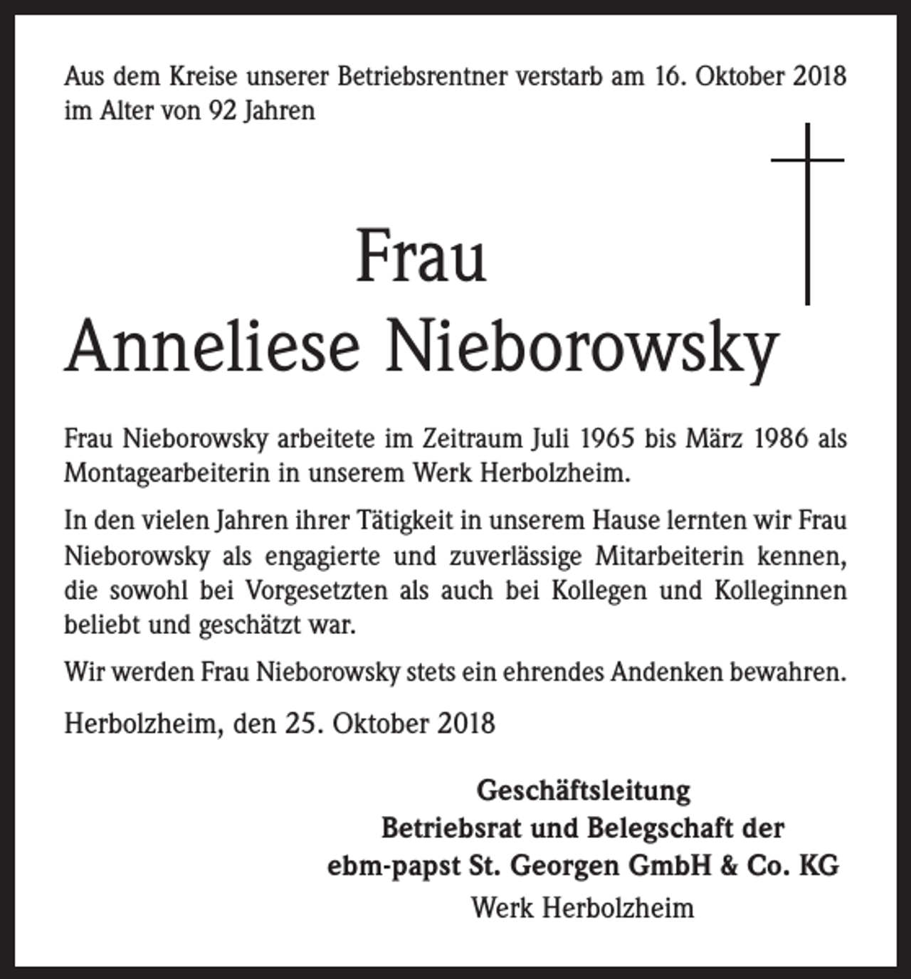 <p>Aus dem Kreise unserer Betriebsrentner verstarb am 16. Oktober 2018<br />im Alter von 92 Jahren</p><p>Frau<br />Anneliese Nieborowsky<br />Frau Nieborowsky arbeitete im Zeitraum Juli 1965 bis März 1986 als<br />Montagearbeiterin in unserem Werk Herbolzheim.<br />In den vielen Jahren ihrer Tätigkeit in unserem Hause lernten wir Frau<br />Nieborowsky als engagierte und zuverlässige Mitarbeiterin kennen,<br />die sowohl bei Vorgesetzten als auch bei Kollegen und Kolleginnen<br />beliebt und geschätzt war.<br />Wir werden Frau Nieborowsky stets ein ehrendes Andenken bewahren.</p><p>Herbolzheim, den 25. Oktober 2018<br />Geschäftsleitung<br />Betriebsrat und Belegschaft der<br />ebm-papst St. Georgen GmbH &amp; Co. KG<br />Werk Herbolzheim</p>