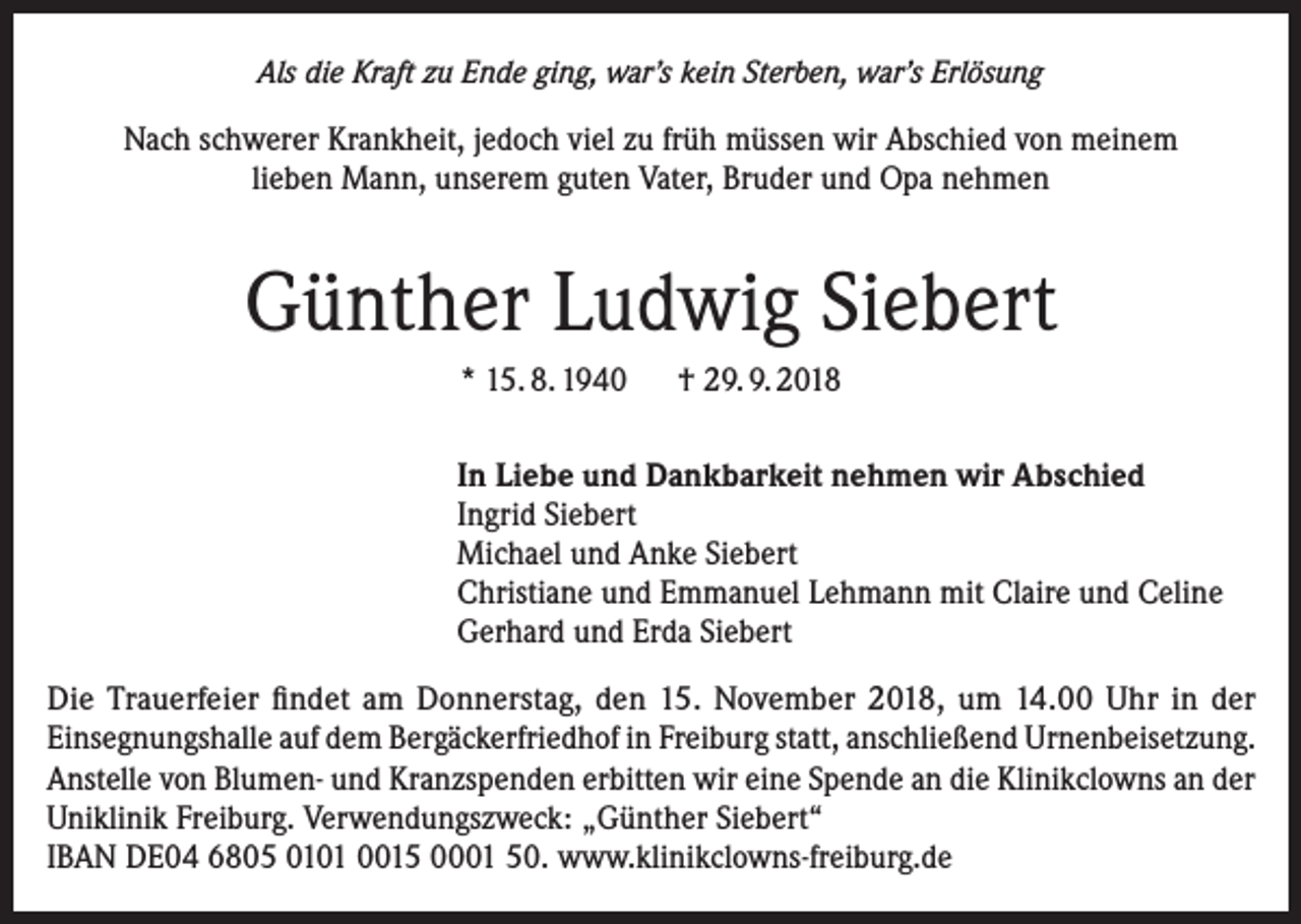 <p>Als die Kraft zu Ende ging, war’s kein Sterben, war’s Erlösung</p><p>Nach schwerer Krankheit, jedoch viel zu früh müssen wir Abschied von meinem<br />lieben Mann, unserem guten Vater, Bruder und Opa nehmen</p><p>Günther Ludwig Siebert<br />* 15. 8. 1940 † 29. 9. 2018<br />In Liebe und Dankbarkeit nehmen wir Abschied<br />Ingrid Siebert<br />Michael und Anke Siebert<br />Christiane und Emmanuel Lehmann mit Claire und Celine<br />Gerhard und Erda Siebert<br />Die Trauerfeier findet am Donnerstag, den 15. November 2018, um 14.00 Uhr in der<br />Einsegnungshalle auf dem Bergäckerfriedhof in Freiburg statt, anschließend Urnenbeisetzung.<br />Anstelle von Blumen- und Kranzspenden erbitten wir eine Spende an die Klinikclowns an der<br />Uniklinik Freiburg. Verwendungszweck: „Günther Siebert“<br />IBAN DE04 6805 0101 0015 0001 50. www.klinikclowns-freiburg.de</p>
