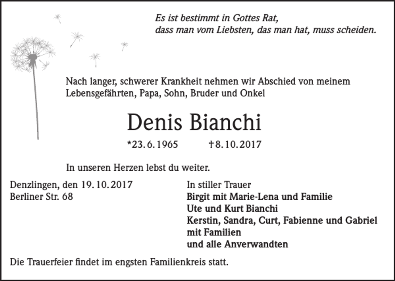 <p>Es ist bestimmt in Gottes Rat,<br />dass man vom Liebsten, das man hat, muss scheiden.</p><p>Nach langer, schwerer Krankheit nehmen wir Abschied von meinem<br />Lebensgefährten, Papa, Sohn, Bruder und Onkel</p><p>Denis Bianchi<br />*23. 6. 1965</p><p>† 8. 10. 2017</p><p>In unseren Herzen lebst du weiter.</p><p>Denzlingen, den 19. 10. 2017<br />In stiller Trauer<br />Berliner Str. 68 Birgit mit Marie-Lena und Familie<br />Ute und Kurt Bianchi<br />Kerstin, Sandra, Curt, Fabienne und Gabriel<br />mit Familien<br />und alle Anverwandten<br />Die Trauerfeier findet im engsten Familienkreis statt.</p>