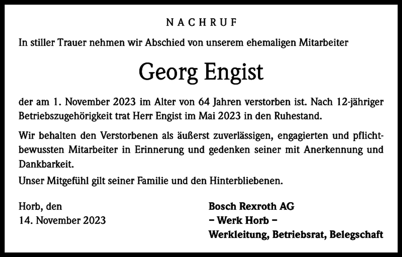 <p>NACHRUF<br />In stiller Trauer nehmen wir Abschied von unserem ehemaligen Mitarbeiter</p><p>Georg Engist<br />der am 1. November 2023 im Alter von 64 Jahren verstorben ist. Nach 12-jähriger<br />Betriebszugehörigkeit trat Herr Engist im Mai 2023 in den Ruhestand.<br />Wir behalten den Verstorbenen als äußerst zuverlässigen, engagierten und pflichtbewussten Mitarbeiter in Erinnerung und gedenken seiner mit Anerkennung und<br />Dankbarkeit.<br />Unser Mitgefühl gilt seiner Familie und den Hinterbliebenen.<br />Horb, den<br />14. November 2023</p><p>Bosch Rexroth AG<br />– Werk Horb –<br />Werkleitung, Betriebsrat, Belegschaft</p>