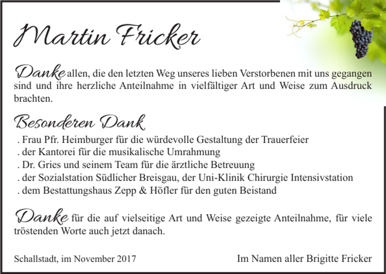 <p>MMartin<br />arti n Fricker<br />Fricker</p><p>DDanke<br />a nke allen,<br />all e n, die<br />di e den<br />d e n letzten<br />l et zt e n Weg<br />We g unseres<br />u ns er es lieben<br />li e b e n Verstorbenen<br />Verst or b e n e n mit<br />mit uns<br />u ns gegangen<br />ge ga n ge n</p><p>si<br />n d und<br />u n d iihre<br />hr e herzliche<br />h er zli c h e Anteilnahme<br />A nt eil n a h m e iinn vielfältiger<br />vi elf älti g er Art<br />Art und<br />u n d Weise<br />Weis e zum<br />z u m Ausdruck<br />A us dr u c k<br />sind<br />br<br />a c ht e n.<br />brachten.</p><p>Besonderen<br />Beso<br />ndere n Dank<br />D a nk</p><p>. Frau<br />Fr a u Pfr.<br />Pfr. Heimburger<br />H ei m b ur g er für<br />f ür die<br />di e würdevolle<br />w ür d e v oll e Gestaltung<br />G est alt u n g der<br />d er Trauerfeier<br />Tr a u erf ei er<br />. der<br />d er Kantorei<br />K a nt or ei für<br />f ür die<br />di e musikalische<br />m usi k alis c h e Umrahmung<br />U mr a h m u n g<br />. Dr.<br />Dr. Gries<br />Gri es und<br />u n d seinem<br />s ei n e m Team<br />Te a m für<br />f ür die<br />di e ärztliche<br />är ztli c h e Betreuung<br />B etr e u u n g<br />. der<br />d er Sozialstation<br />S o zi alst ati o n Südlicher<br />S ü dli c h er Breisgau,<br />Br eis g a u, der<br />d er Uni-Klinik<br />U ni- Kli ni k Chirurgie<br />C hir ur gi e Intensivstation<br />I nt e nsi vst ati o n<br />. dem<br />d e m Bestattungshaus<br />B est att u n gs h a us Zepp<br />Z e p p &amp;&amp; Höfler<br />H öfl er für<br />f ür den<br />d e n guten<br />g ut e n Beistand<br />B eist a n d</p><p>DDanke<br />a nke</p><p>ffür<br />ür die<br />di e auf<br />a uf vielseitige<br />vi els eiti g e Art<br />Art und<br />u n d Weise<br />Weis e gezeigte<br />g e z ei gt e Anteilnahme,<br />A nt eil n a h m e, ffür<br />ür viele<br />vi el e<br />tröstenden<br />tr öst e n d e n Worte<br />W ort e auch<br />a u c h jjetzt<br />et zt danach.<br />d a n a c h.<br />SSchallstadt,<br />c h allst a dt, iim<br />m November<br />N o v e m b er 22</p><p>Im<br />I m Namen<br />N a m e n aller<br />all er Brigitte<br />Bri gitt e Fricker<br />Fri c k er</p>
