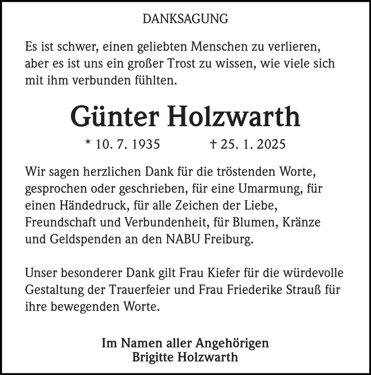 <p>DANKSAGUNG<br />Es ist schwer, einen geliebten Menschen zu verlieren,<br />aber es ist uns ein großer Trost zu wissen, wie viele sich<br />mit ihm verbunden fühlten.</p><p>Günter Holzwarth<br />* 10. 7. 1935</p><p>† 25. 1. 2025</p><p>Wir sagen herzlichen Dank für die tröstenden Worte,<br />gesprochen oder geschrieben, für eine Umarmung, für<br />einen Händedruck, für alle Zeichen der Liebe,<br />Freundschaft und Verbundenheit, für Blumen, Kränze<br />und Geldspenden an den NABU Freiburg.<br />Unser besonderer Dank gilt Frau Kiefer für die würdevolle<br />Gestaltung der Trauerfeier und Frau Friederike Strauß für<br />ihre bewegenden Worte.<br />Im Namen aller Angehörigen<br />Brigitte Holzwarth</p>