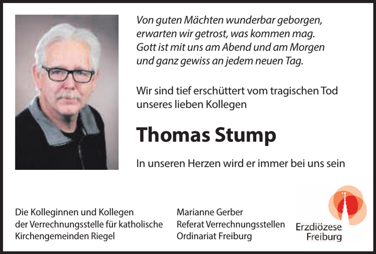 <p>Von guten Mächten wunderbar geborgen,<br />erwarten wir getrost, was kommen mag.<br />Gott ist mit uns am Abend und am Morgen<br />und ganz gewiss an jedem neuen Tag.<br />Wir sind tief erschüttert vom tragischen Tod<br />unseres lieben Kollegen</p><p>Thomas Stump<br />In unseren Herzen wird er immer bei uns sein</p><p>Die Kolleginnen und Kollegen<br />Marianne Gerber<br />der Verrechnungsstelle für katholische Referat Verrechnungsstellen<br />Kirchengemeinden Riegel<br />Ordinariat Freiburg</p>