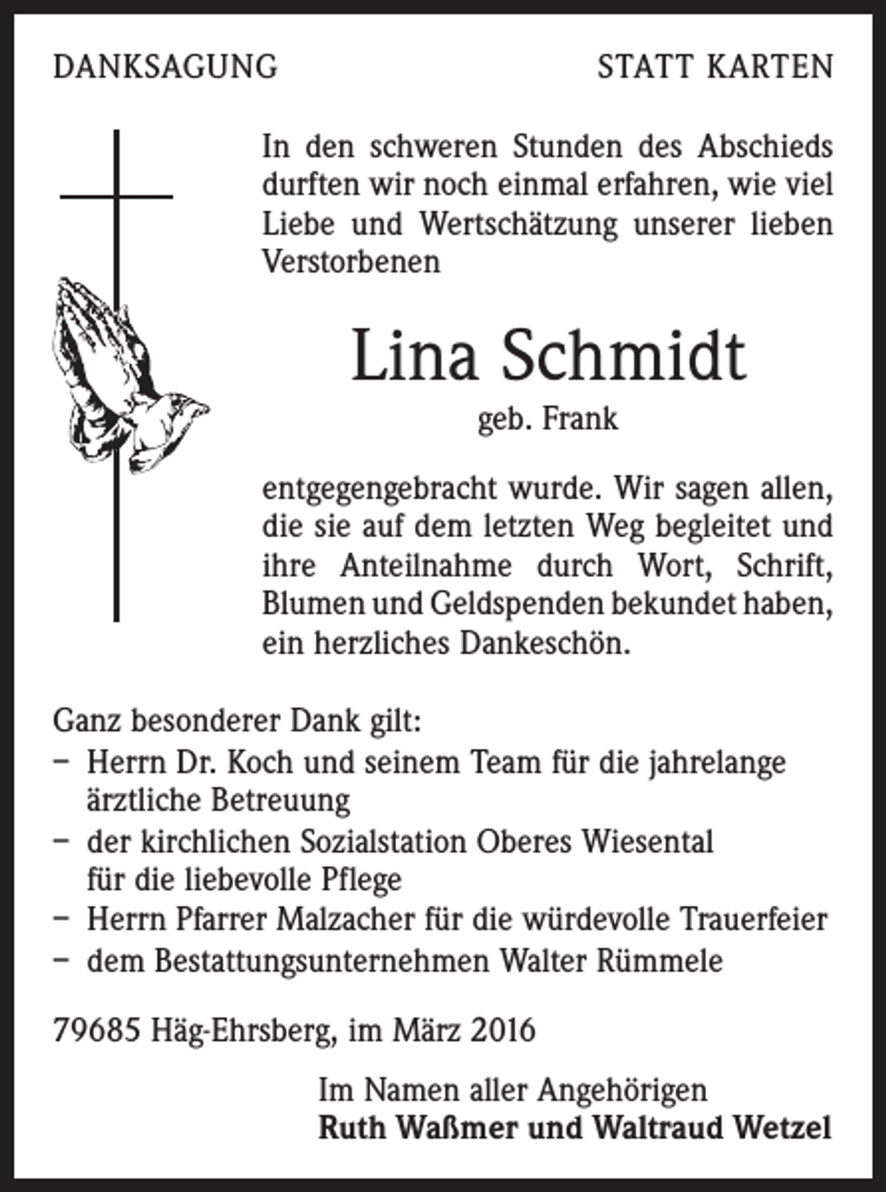 <p>DANKSAGUNG</p><p>STATT KARTEN</p><p>In den schweren Stunden des Abschieds<br />durften wir noch einmal erfahren, wie viel<br />Liebe und Wertschätzung unserer lieben<br />Verstorbenen</p><p>Lina Schmidt<br />geb. Frank</p><p>entgegengebracht wurde. Wir sagen allen,<br />die sie auf dem letzten Weg begleitet und<br />ihre Anteilnahme durch Wort, Schrift,<br />­Blumen und Geldspenden bekundet haben,<br />ein herzliches Dankeschön.<br />Ganz besonderer Dank gilt:<br />– Herrn Dr. Koch und seinem Team für die jahrelange<br />ärztliche Betreuung<br />– der kirchlichen Sozialstation Oberes Wiesental<br />für die liebevolle Pflege<br />– Herrn Pfarrer Malzacher für die würdevolle Trauerfeier<br />– dem Bestattungsunternehmen Walter Rümmele<br />79685 Häg-Ehrsberg, im März 2016</p><p>Im Namen aller Angehörigen<br />Ruth Waßmer und Waltraud Wetzel</p>