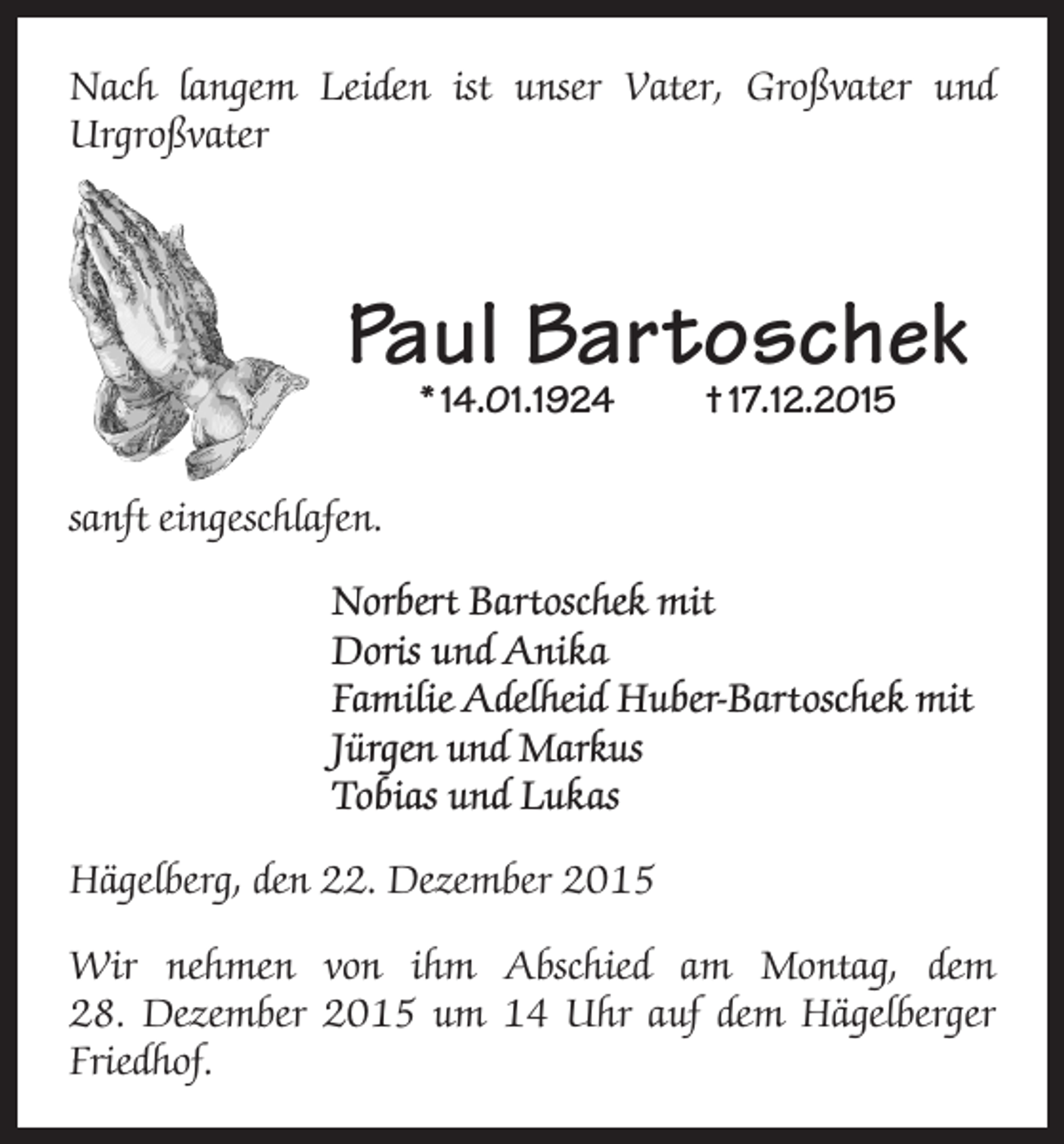 <p>Nach langem Leiden ist unser Vater, Großvater und<br />Urgroßvater</p><p>Paul Bartoschek<br />* 14.01.1924</p><p>† 17.12.2015</p><p>sanft eingeschlafen.<br />Norbert Bartoschek mit<br />Doris und Anika<br />Familie Adelheid Huber-Bartoschek mit<br />Jürgen und Markus<br />Tobias und Lukas<br />Hägelberg, den 22. Dezember 2015<br />Wir nehmen von ihm Abschied am Montag, dem<br />28. Dezember 2015 um 14 Uhr auf dem Hägelberger<br />Friedhof.</p>
