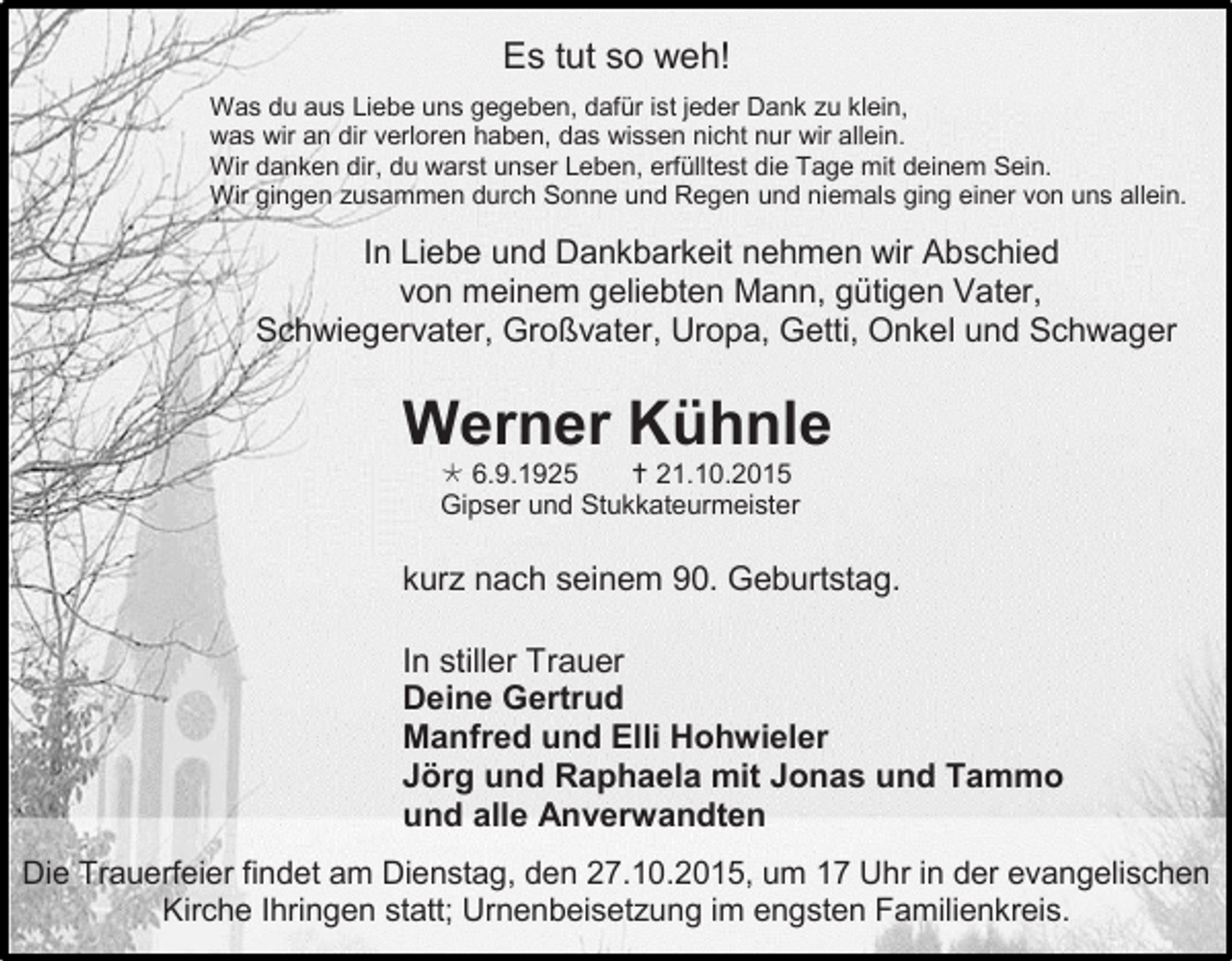 <p>Es tut so weh!<br />Was du aus Liebe uns gegeben, dafür ist jeder Dank zu klein,<br />was wir an dir verloren haben, das wissen nicht nur wir allein.<br />Wir danken dir, du warst unser Leben, erfülltest die Tage mit deinem Sein.<br />Wir gingen zusammen durch Sonne und Regen und niemals ging einer von uns allein.</p><p>In Liebe und Dankbarkeit nehmen wir Abschied<br />von meinem geliebten Mann, gütigen Vater,<br />Schwiegervater, Großvater, Uropa, Getti, Onkel und Schwager</p><p>Werner Kühnle<br /> 6.9.1925<br /> 21.10.2015<br />Gipser und Stukkateurmeister</p><p>kurz nach seinem 90. Geburtstag.<br />In stiller Trauer<br />Deine Gertrud<br />Manfred und Elli Hohwieler<br />Jörg und Raphaela mit Jonas und Tammo<br />und alle Anverwandten<br />Die Trauerfeier findet am Dienstag, den 27.10.2015, um 17 Uhr in der evangelischen<br />Kirche Ihringen statt; Urnenbeisetzung im engsten Familienkreis.</p>