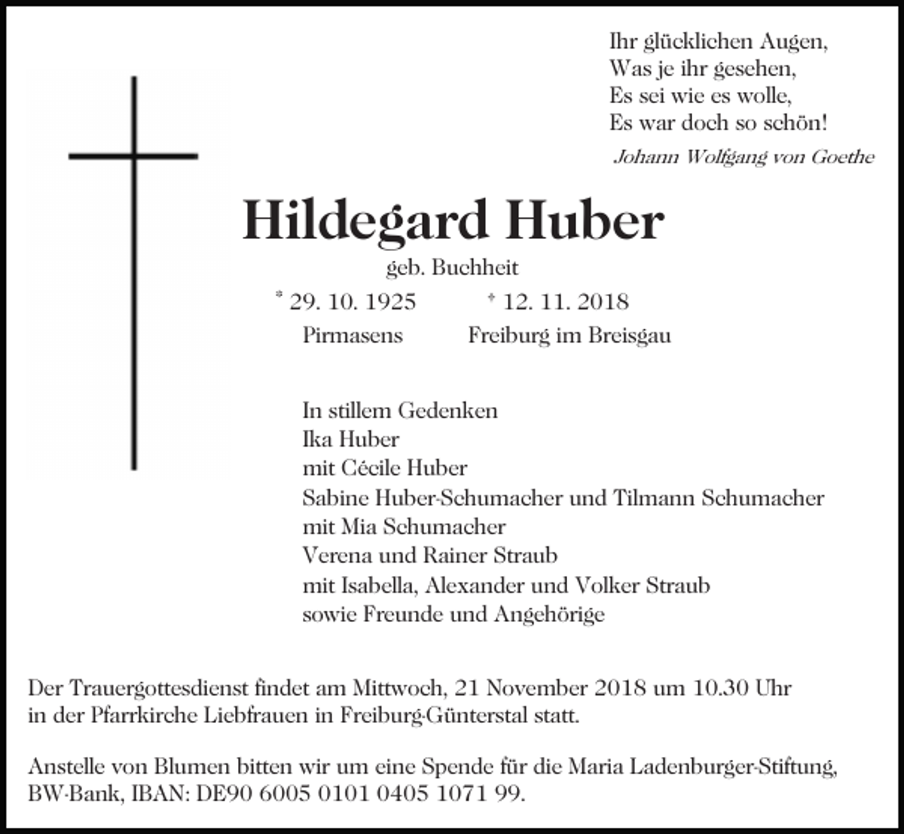 <p>Ihr glücklichen Augen,<br />Was je ihr gesehen,<br />Es sei wie es wolle,<br />Es war doch so schön!<br />Johann Wolfgang von Goethe</p><p>Hildegard Huber<br />geb. Buchheit</p><p>* 29. 10. 1925<br />Pirmasens</p><p>† 12. 11. 2018<br />Freiburg im Breisgau</p><p>In stillem Gedenken<br />Ika Huber<br />mit Cécile Huber<br />Sabine Huber-Schumacher und Tilmann Schumacher<br />mit Mia Schumacher<br />Verena und Rainer Straub<br />mit Isabella, Alexander und Volker Straub<br />sowie Freunde und Angehörige<br />Der Trauergottesdienst findet am Mittwoch, 21 November 2018 um 10.30 Uhr<br />in der Pfarrkirche Liebfrauen in Freiburg-Günterstal statt.<br />Anstelle von Blumen bitten wir um eine Spende für die Maria Ladenburger-Stiftung,<br />BW-Bank, IBAN: DE90 6005 0101 0405 1071 99.</p>