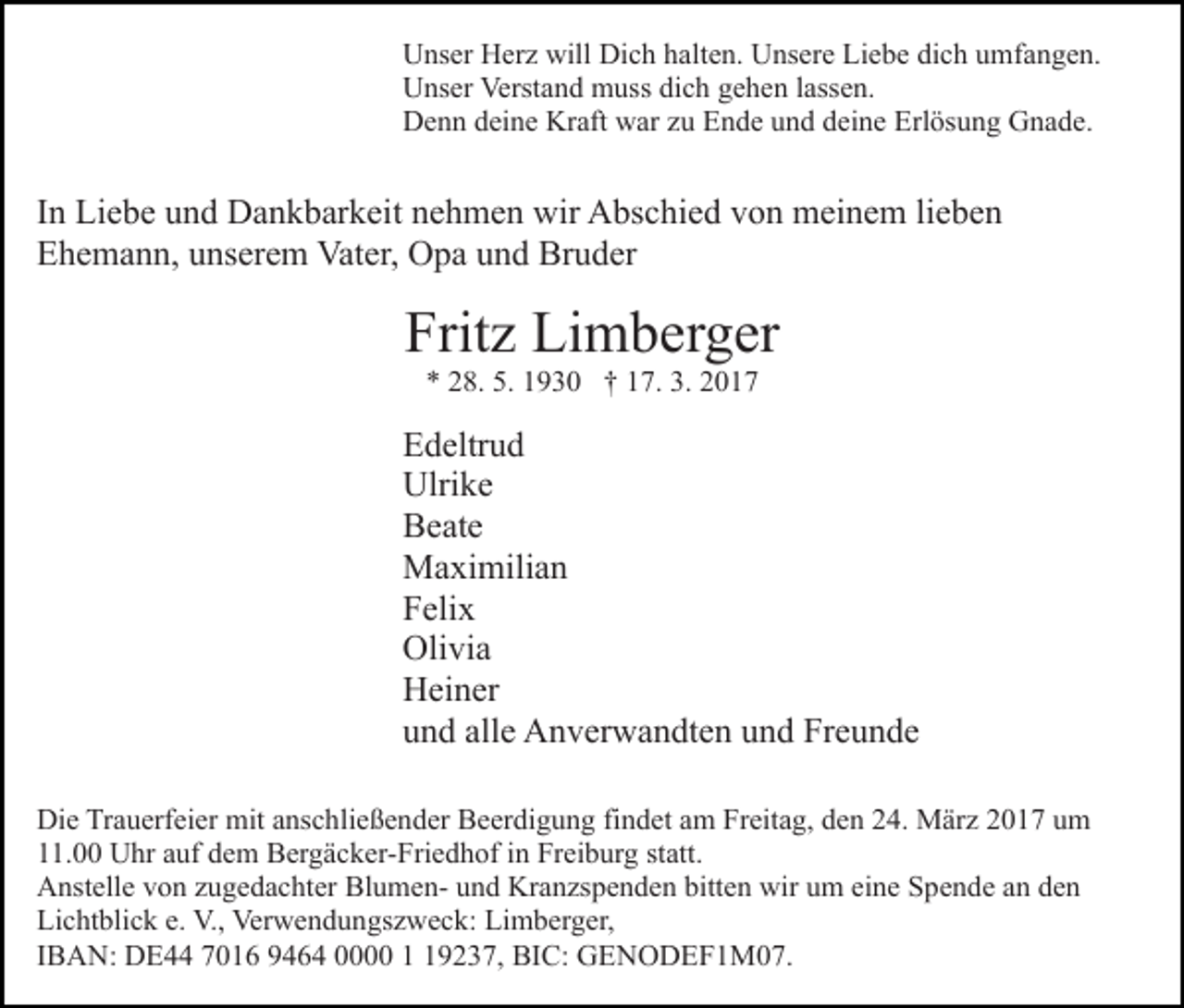 <p>Unser Herz will Dich halten. Unsere Liebe dich umfangen.<br />Unser Verstand muss dich gehen lassen.<br />Denn deine Kraft war zu Ende und deine Erlösung Gnade.</p><p>In Liebe und Dankbarkeit nehmen wir Abschied von meinem lieben<br />Ehemann, unserem Vater, Opa und Bruder</p><p>Fritz Limberger<br />* 28. 5. 1930 † 17. 3. 2017</p><p>Edeltrud<br />Ulrike<br />Beate<br />Maximilian<br />Felix<br />Olivia<br />Heiner<br />und alle Anverwandten und Freunde<br />Die Trauerfeier mit anschließender Beerdigung findet am Freitag, den 24. März 2017 um<br />11.00 Uhr auf dem Bergäcker-Friedhof in Freiburg statt.<br />Anstelle von zugedachter Blumen- und Kranzspenden bitten wir um eine Spende an den<br />Lichtblick e. V., Verwendungszweck: Limberger,<br />IBAN: DE44 7016 9464 0000 9237, BIC: GENODEF1M07.</p>