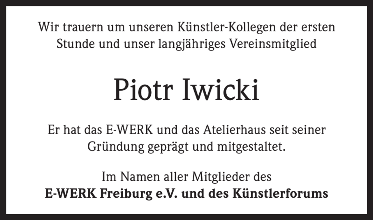 <p>Wir trauern um unseren Künstler-Kollegen der ersten<br />Stunde und unser langjähriges Vereinsmitglied</p>
<p>Piotr Iwicki<br />Er hat das E-WERK und das Atelierhaus seit seiner<br />Gründung geprägt und mitgestaltet.<br />Im Namen aller Mitglieder des<br />E-WERK Freiburg e.V. und des Künstlerforums</p>