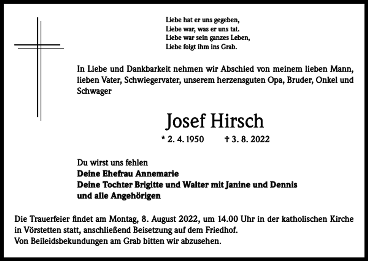 <p>Liebe hat er uns gegeben,<br />Liebe war, was er uns tat.<br />Liebe war sein ganzes Leben,<br />Liebe folgt ihm ins Grab.</p><p>In Liebe und Dankbarkeit nehmen wir Abschied von meinem lieben Mann,<br />lieben Vater, Schwiegervater, unserem herzensguten Opa, Bruder, Onkel und<br />Schwager</p><p>Josef Hirsch<br />* 2. 4. 1950</p><p>† 3. 8. 2022</p><p>Du wirst uns fehlen<br />Deine Ehefrau Annemarie<br />Deine Tochter Brigitte und Walter mit Janine und Dennis<br />und alle Angehörigen<br />Die Trauerfeier findet am Montag, 8. August 2022, um 14.00 Uhr in der katholischen Kirche<br />in Vörstetten statt, anschließend Beisetzung auf dem Friedhof.<br />Von Beileidsbekundungen am Grab bitten wir abzusehen.</p>