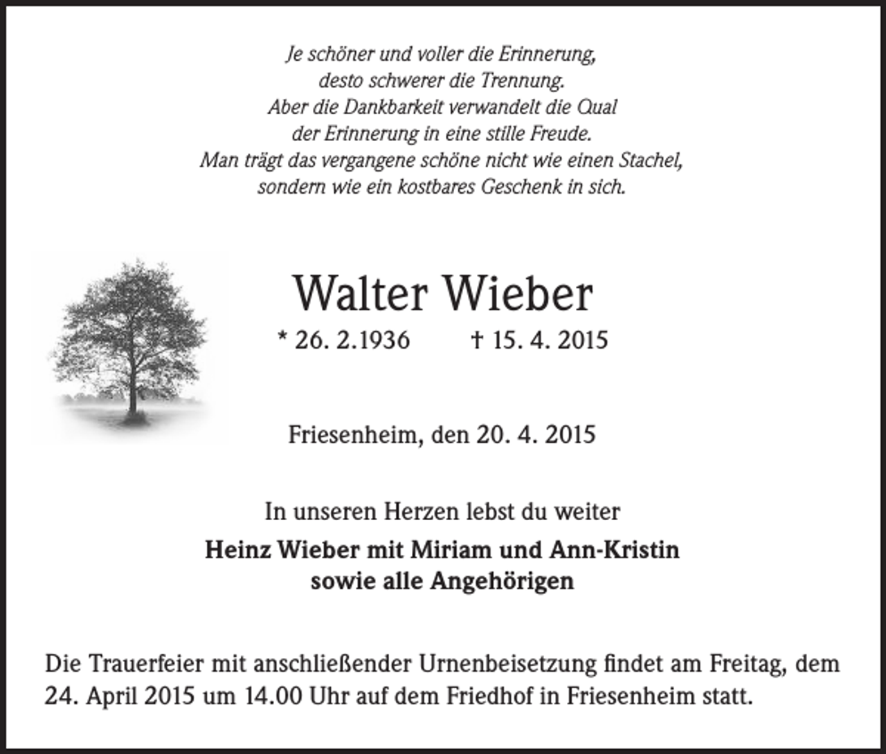 <p>Je schöner und voller die Erinnerung,<br />desto schwerer die Trennung.<br />Aber die Dankbarkeit verwandelt die Qual<br />der Erinnerung in eine stille Freude.<br />Man trägt das vergangene schöne nicht wie einen Stachel,<br />sondern wie ein kostbares Geschenk in sich.</p><p>Walter Wieber<br />* 26. 2.1936</p><p>† 15. 4. 2015</p><p>Friesenheim, den 20. 4. 2015<br />In unseren Herzen lebst du weiter<br />Heinz Wieber mit Miriam und Ann-Kristin<br />sowie alle Angehörigen<br />Die Trauerfeier mit anschließender Urnenbeisetzung findet am Freitag, dem<br />24. April 2015 um 14.00 Uhr auf dem Friedhof in Friesenheim statt.</p>