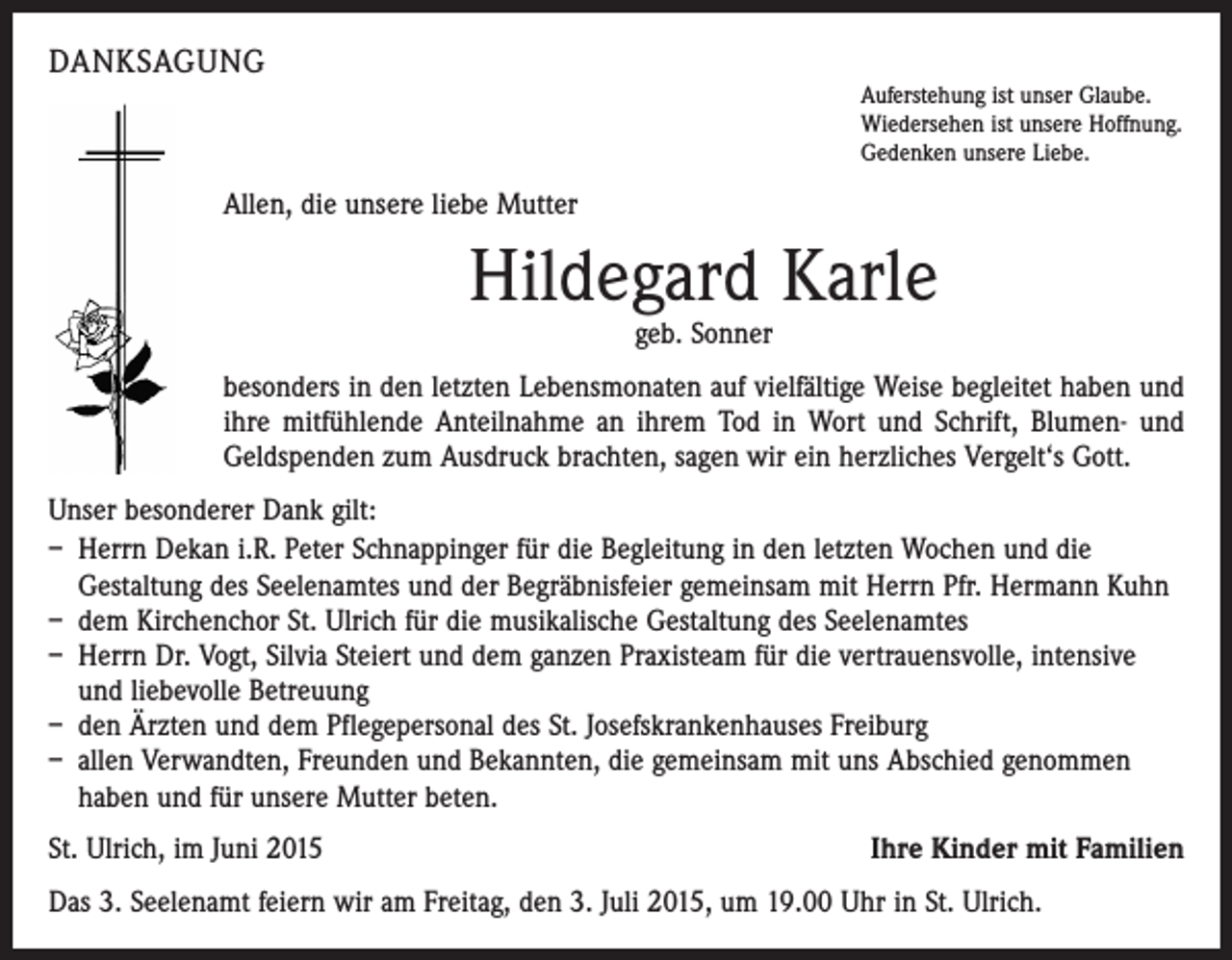 <p>DANKSAGUNG</p><p>Auferstehung ist unser Glaube.<br />Wiedersehen ist unsere Hoffnung.<br />Gedenken unsere Liebe.</p><p>Allen, die unsere liebe Mutter</p><p>Hildegard Karle<br />geb. Sonner</p><p>besonders in den letzten Lebensmonaten auf vielfältige Weise begleitet haben und<br />ihre mit­fühlende Anteilnahme an ihrem Tod in Wort und Schrift, Blumen- und<br />Geldspenden zum ­Ausdruck brachten, sagen wir ein herzliches Vergelt‘s Gott.<br />Unser besonderer Dank gilt:<br />– Herrn Dekan i.R. Peter Schnappinger für die Begleitung in den letzten Wochen und die<br />­Gestaltung des Seelenamtes und der Begräbnisfeier gemeinsam mit Herrn Pfr. Hermann Kuhn<br />– dem Kirchenchor St. Ulrich für die musikalische Gestaltung des Seelenamtes<br />– Herrn Dr. Vogt, Silvia Steiert und dem ganzen Praxisteam für die vertrauensvolle, ­intensive<br />und liebevolle Betreuung<br />– den Ärzten und dem Pflegepersonal des St. Josefskrankenhauses Freiburg<br />– allen Verwandten, Freunden und Bekannten, die gemeinsam mit uns Abschied genommen<br />haben und für unsere Mutter beten.<br />St. Ulrich, im Juni 2015</p><p>Ihre Kinder mit Familien</p><p>Das 3. Seelenamt feiern wir am Freitag, den 3. Juli 2015, um 19.00 Uhr in St. Ulrich.</p>
