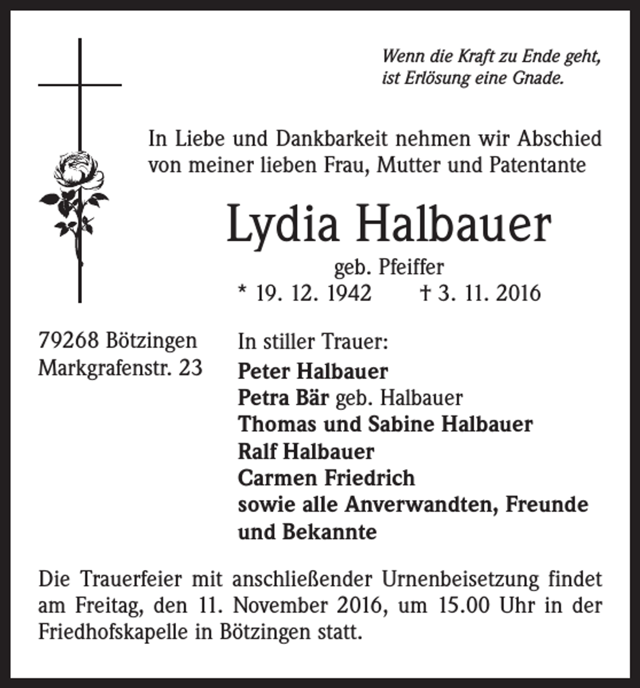 <p>Wenn die Kraft zu Ende geht,<br />ist Erlösung eine Gnade.</p><p>In Liebe und Dankbarkeit nehmen wir Abschied<br />von meiner lieben Frau, Mutter und Patentante</p><p>Lydia Halbauer<br />geb. Pfeiffer<br />* 19. 12. 1942 † 3. 11. 2016</p><p>79268 Bötzingen<br />Markgrafenstr. 23</p><p>In stiller Trauer:<br />Peter Halbauer<br />Petra Bär geb. Halbauer<br />Thomas und Sabine Halbauer<br />Ralf Halbauer<br />Carmen Friedrich<br />sowie alle Anverwandten, Freunde<br />und Bekannte</p><p>Die Trauerfeier mit anschließender Urnenbeisetzung findet<br />am Freitag, den 11. November 2016, um 15.00 Uhr in der<br />Friedhofskapelle in Bötzingen statt.</p>