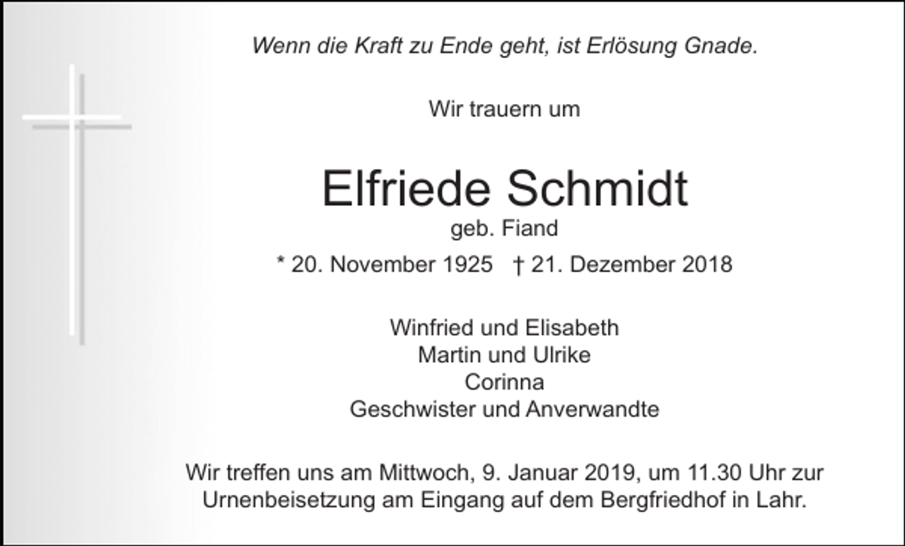 <p>Wenn die Kraft zu Ende geht, ist Erlösung Gnade.<br />Wir trauern um</p><p>Elfriede Schmidt<br />geb. Fiand<br />* 20. November 1925 † 21. Dezember 2018<br />Winfried und Elisabeth<br />Martin und Ulrike<br />Corinna<br />Geschwister und Anverwandte<br />Wir treffen uns am Mittwoch, 9. Januar 2019, um 11.30 Uhr zur<br />Urnenbeisetzung am Eingang auf dem Bergfriedhof in Lahr.</p>